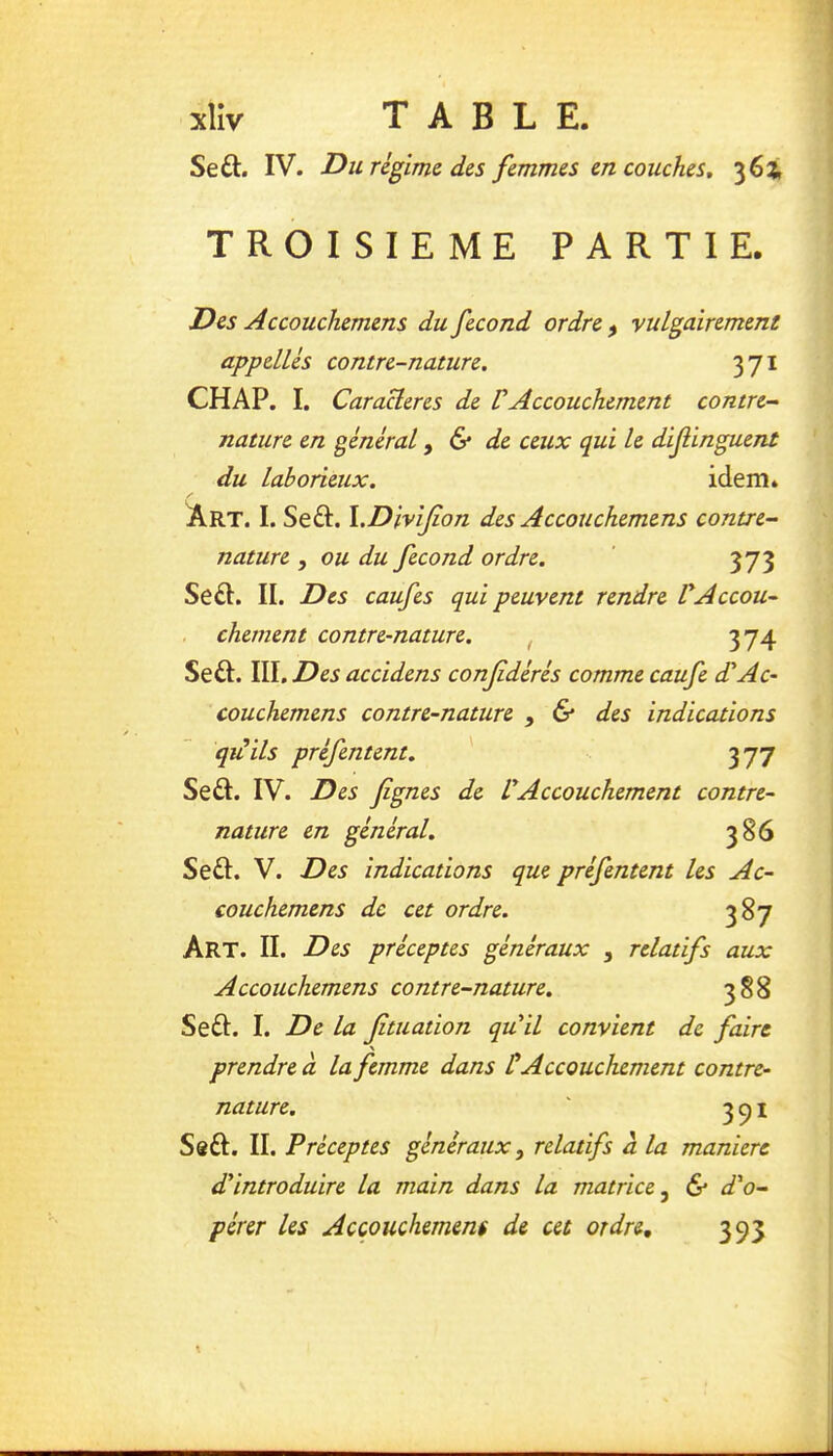 Seft. IV. Du rè^imi d&s femmes m couches, 362, TROISIEME PARTIE. Des Accouchemens du fécond ordre ^ vulgairement apptllès contre-nature. 371 CH AP. I. Caraüeres de V Accouchement contre- nature en général ^ & de ceux qui le dif inguent du laborieux. idem. Art. I. Seft. l.DiviJion des A ccouchemens contre- nature , ou du fécond ordre. 373 Se£l. II. Des caufes qui peuvent rendre VAccou- chement contre-nature. , 374 Se£I. Wl.Des accidens confédérés comme caufe d'Ac- couchemens contre-nature , & des indications qiiils préfentent. 377 Seâ. IV. Des fignes de VAccouchement contre- nature en général. 386 Se£I. V. Des indications que préfentent les Ac- couchemens de cet ordre. 387 Art. II. Des préceptes généraux , relatifs aux A ccouchemens contre-nature. 388 Se£l. I. De la Jîtuation qu^il convient de faire \ prendre CL la femme dans ÜAccouchement contre- nature. 3^1 Sôft. II. Préceptes généraux, relatifs a la manière déintroduire la main dans la matrice, & d'o- pérer les Acçouchemens de cet ordre, 393