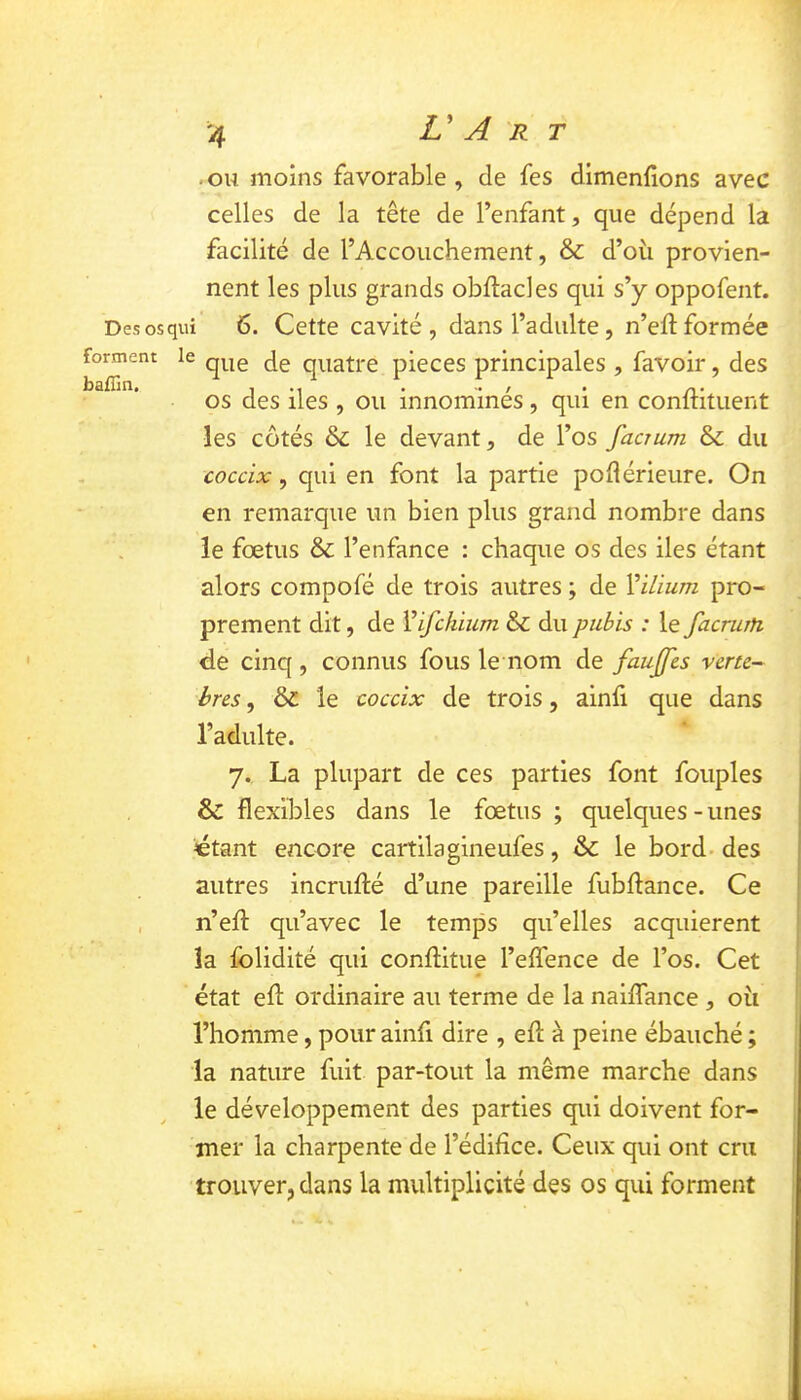 .ou moins favorable, de fes dimenfions avec celles de la tête de l’enfant, que dépend la facilité de l’Accouchement, & d’où provien- nent les plus grands obftacles qui s’y oppofent. Desosqui 6. Cette cavité , dans l’adulte, n’eft formée forment le jg quatre pièces principales , favoir, des 1*1 ■ '•/ • O» 05 des lies , ou innommes, qui en conlntuent les côtés & le devant, de l’os facrum & du coccix, qui en font la partie poflérieure. On en remarque un bien plus grand nombre dans le fœtus & l’enfance : chaque os des îles étant alors compofé de trois autres ; de Vilium pro- prement dit, de Vifchium & du pubis : le facrurfi de cinq , connus fous le nom de faujfcs verte-^ bres, & le coccix de trois, ainfi que dans l’adulte. 7., La plupart de ces parties font fouples 6 flexibles dans le fœtus ; quelques-unes ctant encore cartilagineufes, & le bord- des autres incrufté d’une pareille fubflance. Ce , n’efl: qu’avec le temps qu’elles acquièrent la folidité qui conflitue l’eflence de l’os. Cet état efl: ordinaire au terme de la naiffance , où l’homme, pour ainfi dire , efl: à peine ébauché ; la nature fuit par-tout la même marche dans le développement des parties qui doivent for- mer la charpente de l’édifice. Ceux qui ont cru trouver, dans la multiplicité des os qui forment