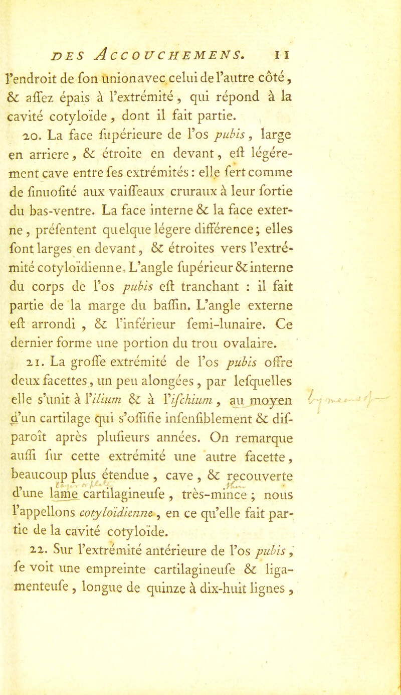 l’endroit de fon union avec celui de l’autre côté, & affez épais à l’extrémité, qui répond à la cavité cotyloïde, dont il fait partie. ao. La face fupérieure de l’os pubis, large en arriéré, &: étroite en devant, eft légère- ment cave entre fes extrémités : elle fert comme de finuolité aux vaiffeaux cruraux à leur fortie du bas-ventre. La face interne & la face exter- ne , préfentent quelque légère différence; elles font larges en devant, & étroites vers l’extré- mité cotyloïdienne. L’angle fupérieur&: interne du corps de l’os pubis eff; tranchant : il fait partie de la marge du badin. L’angle externe ed: arrondi , & l’inférieur femi-lunaire. Ce dernier forme une portion du trou ovalaire. 21. La grode extrémité de l’os pubis offre deux facettes, un peu alongées, par lefquelles elle s’unit kïilium & à Vifchium , ^ moyen ^ d’un cartilage qui s’odifie infendblement & dif- paroît après plufieurs années. On remarque audi fur cette extrémité une autre facette, beaucoup plus étendue , cave , & recouverte ,, , fa ~ Q une lame cartilagmeule , tres-mmce ; nous l’appelions cotyloidimne., en ce qu’elle fait par- tie de la cavité cotyloïde. 22. Sur l’extrémité antérieure de l’os pubis, fe voit une empreinte cartilagineufe & liga- menteufe , longue de quinze à dix-huit lignes ,