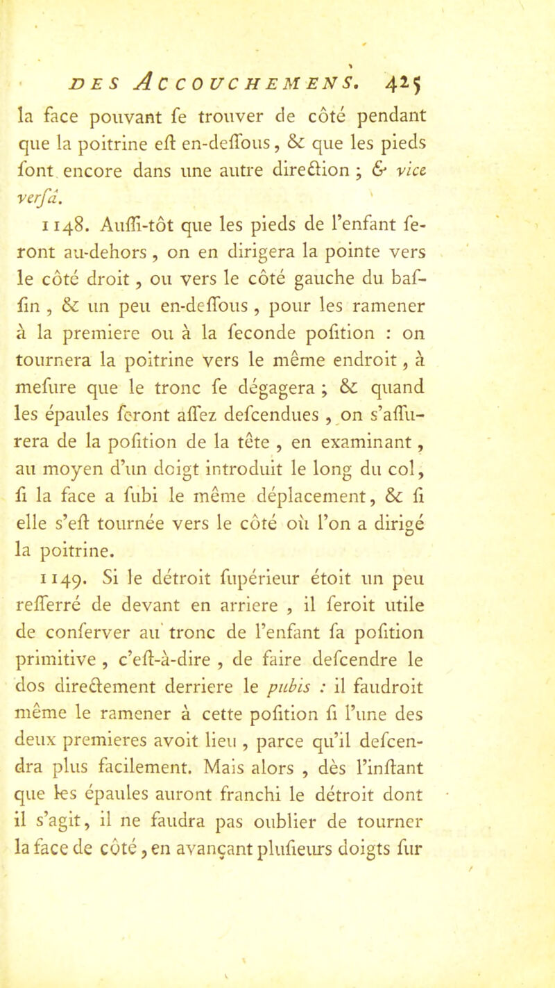 la face pouvant fe trouver de côté pendant que la poitrine efl en-dcffous, &; que les pieds font encore dans une autre direftion ; <S viu verfd. ' 1148. Auffi-tôt que les pieds de l’enfant fe- ront au-dehors , on en dirigera la pointe vers le côté droit, ou vers le côté gauche du baf- fin , & un peu en-deffous, pour les ramener à la première ou à la fécondé poiition : on tournera la poitrine vers le même endroit, à mefure que le tronc fe dégagera ; & quand les épaules feront alfez defcendues , on s’alTu- rera de la pofition de la tête , en examinant, au moyen d’un doigt introduit le long du col, fl la face a fubi le même déplacement, & fi elle s’eft tournée vers le côté oii l’on a dirigé la poitrine. 1149. détroit fupérieur étoit un peu relTerré de devant en arriéré , il feroit utile de conferver au’ tronc de l’enfant fa pofition primitive , c’ed-à-dire , de faire defcendre le dos diredement derrière le pubis : il faudroit même le ramener à cette pofition fi l’une des deux premières avoit lieu , parce qu’il defcen- dra plus facilement. Mais alors , dès l’indant que les épaules auront franchi le détroit dont il s’agit, il ne faudra pas oublier de tourner la face de côté, en avançant plufieurs doigts fur