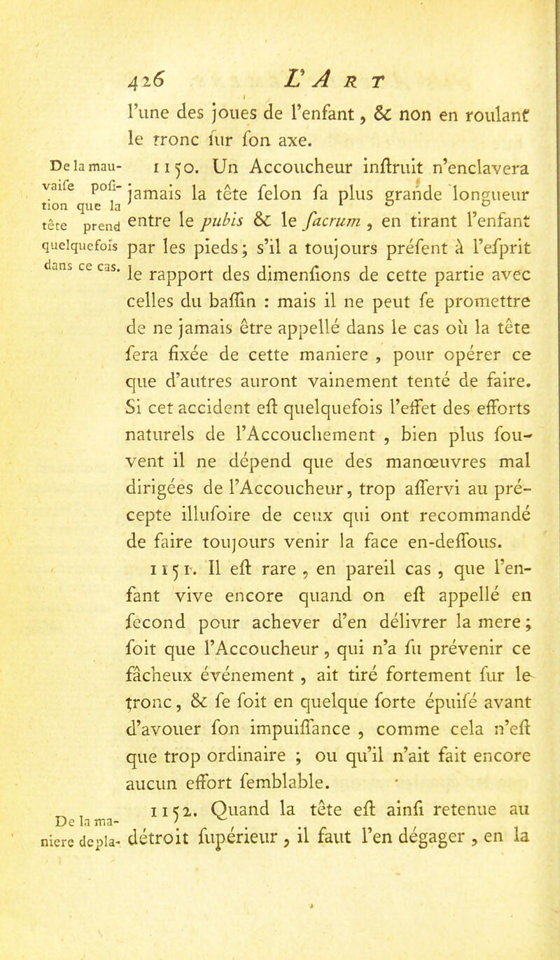 De la mau- vaife pofi- tion que la tête prend quelquefois dans ce cas. De la ma- niéré dcpla- 416 L A R T I l’une des joues de l’enfant, & non en roulant le rronc ûir fon axe. 1150. Un Accoucheur inftruit n’enclavera jamais la tête félon fa plus grande longueur entre le pubis & le facrum , en tirant l’enfant par les pieds; s’il a toujours préfent à l’efprit le rapport des dimenfions de cette partie avec celles du baffin : mais il ne peut fe promettre de ne jamais être appellé dans le cas où la tête fera fixée de cette maniéré , pour opérer ce que d’autres auront vainement tenté de faire. Si cet accident eft quelquefois l’eifet des efforts naturels de l’Accouchement , bien plus fou- vent il ne dépend que des manœuvres mal dirigées de l’Accoucheur, trop affervi au pré- cepte illufoire de ceux qui ont recommandé de faire toujours venir la face en-deffous. 1151-. Il eft rare , en pareil cas , que l’en- fant vive encore quand on eft appellé en fécond pour achever d’en délivrer la mere ; foit que l’Accoucheur, qui n’a fii prévenir ce fâcheux événement , ait tiré fortement fur le- tronc, & fe foit en quelque forte épuilé avant d’avouer fon impuiffance , comme cela n’eft que trop ordinaire ; ou qu’il n’ait fait encore aucun effort femblable. 1152. Quand la tête eft ainft retenue au détroit fupérieiir , il faut l’en dégager , en la