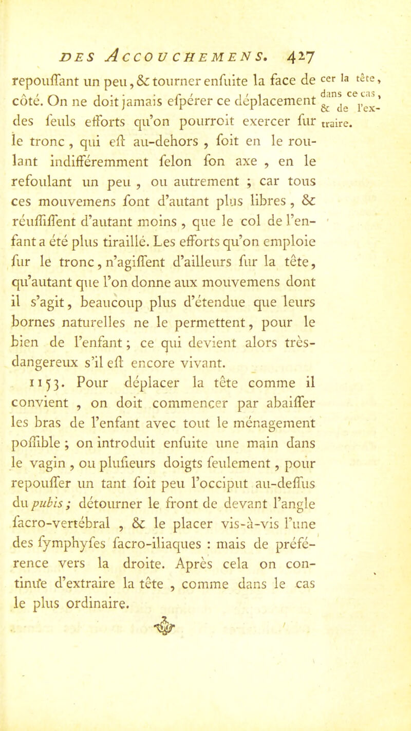 repouffant un peu, & tourner enfuite la face de cer la tête, cote, ün ne doit jamais elperer ce déplacement des feuls efforts qu’on pourroit exercer fur traire, îe tronc , qui eff au-dehors , foit en le rou- lant indifféremment félon fon axe , en le refoulant un peu , ou autrement ; car tous ces mouvemens font d’autant plus libres , & réuffiffent d’autant moins , que le col de l’en- ' faut a été plus tiraillé. Les efforts qu’on emploie fur le tronc, n’agiffent d’ailleurs fur la tête, qu’autant que l’on donne aux mouvemens dont il s’agit, beaucoup plus d’étendue que leurs bornes naturelles ne le permettent, pour le bien de l’enfant ; ce qui devient alors très- dangereux s’il eff encore vivant. 1153. Pour déplacer la tête comme il convient , on doit commencer par abaiffer les bras de l’enfant avec tout le ménagement poffible ; on introduit enfuite une main dans le vagin , ou plufieurs doigts feulement, pour repouffer un tant foit peu l’occiput au-deffus du pubis ; détourner le front de devant l’angle facro-vertébral , &: le placer vis-à-vis l’iine des fymphyfes facro-iliaques : mais de préfé- rence vers la droite. Après cela on con- tinife d’extraire la tête , comme dans le cas le plus ordinaire. /