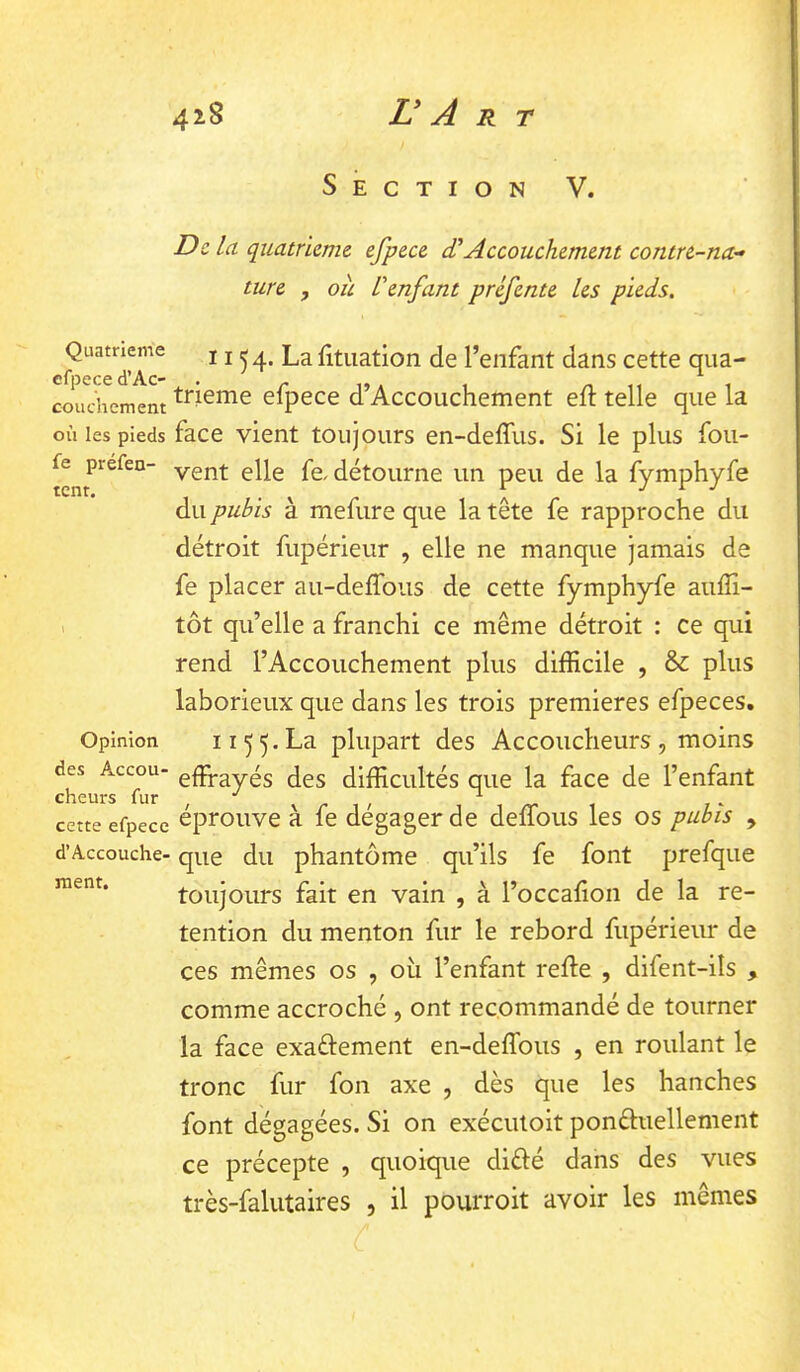 Section V. De la quatrième efpece dlAccouchement contre-na^ tare , oit L'enfant préfente les pieds. Quatrième 11 ^ 4. La litiiation de l’enfant dans cette qua- couchement efpece d’Accouchement eft telle que la où les pieds face Vient toujours en-deffus. Si le plus fou- vent elle fe. détourne un peu de la fymphyfe du pubis à mefure que la tête fe rapproche du détroit fupérieur , elle ne manque jamais de fe placer au-delTous de cette fymphyfe aufîi- , tôt qu’elle a franchi ce même détroit : ce qui rend l’Accouchement plus difficile , & plus laborieux que dans les trois premières efpeces. Opinion II ^^.La plupart des Accoucheurs, moins des Accou- gffrayés des difficultés que la face de l’enfant cette efpece éprouve à fe dégager de deffous les os pubis , d’Accouche- que du phantôme qu’ils fe font prefque toujours fait en vain , à l’occalion de la ré- tention du menton fur le rebord fupérieur de ces mêmes os , où l’enfant relie , difent-ils , comme accroché , ont recommandé de tourner la face exaftement en-deffous , en roulant le tronc fur fon axe , dès que les hanches font dégagées. Si on exéculoit ponéluellement ce précepte , quoique diélé dans des vues très-falutaires , il pourroit avoir les mêmes