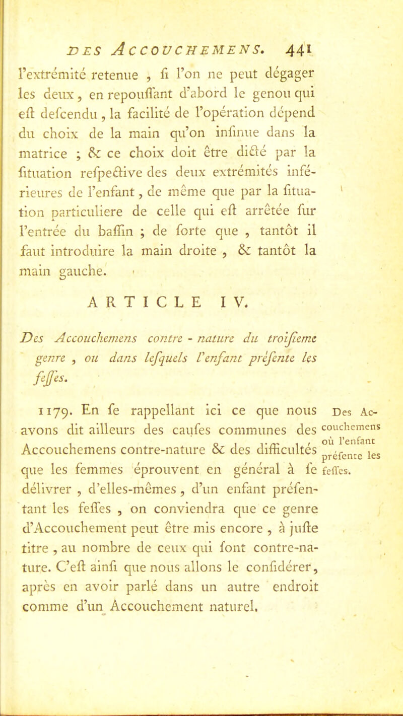 l’extrémité retenue , l’on ne peut dégager les deux , en répondant d’abord le genou qui ed defcendu , la facilité de l’opération dépend du choix de la main qu’on infinue dans la matrice ; ce choix doit être diélé par la fituation refpeélive des deux extrémités infé- rieures de l’enfant, de même que par la fitua- tion particulière de celle qui eft arrêtée fur l’entrée du baffin ; de forte que , tantôt il faut introduire la main droite , tantôt la main gauche. ARTICLE IV. Des Accouchemens contre - nature du troijierne genre , ou dans lefquels Venfant prèfente les fejjes. 1179. En fe rappellant ici ce que nous Des Ac- avons dit ailleurs des caufes communes des couchemens Accouchemens contre-nature & des difficultés p^éfente les que les femmes éprouvent en général à fe feiTes. délivrer , d’elles-mêmes , d’un enfant préfen- tant les feffes , on conviendra que ce genre d’Accouchement peut être mis encore , à jufle titre , au nombre de ceux qui font contre-na- ture. C’eft ainfi que nous allons le confidérer, après en avoir parlé dans un autre endroit comme d’un Accouchement naturel.