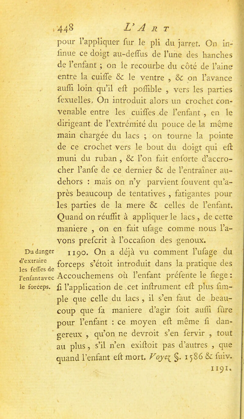 Du danger d’extraire les feffes de l’enfant avec le forceps. 448 L* A R T pour l’appliquer fur le pli du jarret. On in- linue ce doigt au-deffus de l’une des hanches de l’enfant ; on le recourbe du côté de l’aine entre la cuiffe & le ventre , & on l’avance aufli loin qu’il ed: poffible , vers les parties fexuelles, On introduit alors un crochet con- venable entre les cuiffes de l’enfant , en le dirigeant de l’extrémité du pouce de la même main chargée du lacs ; on tourne la pointe de ce crochet vers le bout du doigt qui eft muni du ruban , & l’on fait enforte d’accro- cher l’anfe de ce dernier & de l’entraîner au- dehors : mais on n’y parvient fouvent qu’a- près beaucoup de tentatives , fatigantes pour les parties de la mere & celles de l’enfant. Quand on réufllt à appliquer le lacs , de cette maniéré , 011 en fait ufage comme nous l’a- vons prefcrit à l’occafion des genoux. 1190. On a déjà vu comment l’ufage du forceps s’étoit introduit dans la pratique des Accouchemens oîi l’enfant préfente le fiege : ü l’application de , cet infiniment efl plus fim- ple que celle du lacs, il s’en faut de beau- coup que fa maniéré d’agir foit aufîi fûre pour l’enfant : ce moyen eft même fi dan- gereux , qu’on ne devroit s’en fervir , tout au plus, s’il n’en exifloit pas d’autres , que quand l’enfant eft mort. Foye^ §. 1586 &: fuiv. 1191.