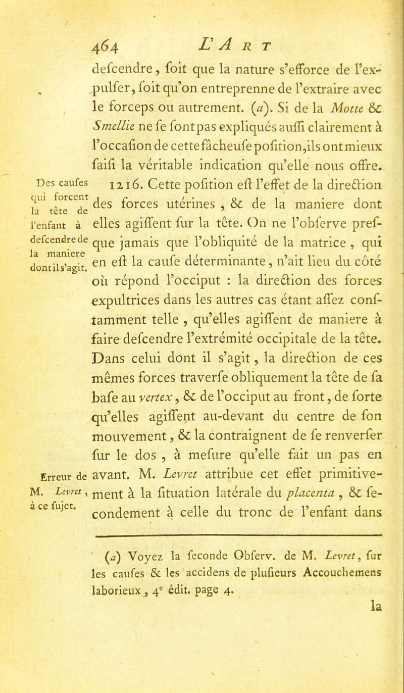 Des caufes qui forcent la tête de l’enfant à defcendrede la maniéré dont il s’agit. Erreur de M. Levru, à ce fujet. 464 E A R T defcendre, (bit que la nature s’efforce de l’ex- ,pulfer,foit qu’on entreprenne de l’extraire avec le forceps ou autrement, {a). Si de la Motu &C Smcllk ne fe font pas expliqués auffi clairement à l’occafion de cettefâcheufepofition,ils ontmieux faili la véritable indication qu’elle nous offre. 1216. Cette pofition eft l’effet de la direélioii des forces utérines , & de la maniéré dont elles agiffent fur la tête. On ne l’obferve pref- que jamais que l’obliquité de la matrice , qui en eft la caufe déterminante, n’ait lieu du côté oîi répond l’occiput : la direélion des forces expultrices dans les autres cas étant affez conf- tamment telle , qu’elles agiffent de maniéré à faire defcendre l’extrémité occipitale de la tête. Dans celui dont il s’agit, la direélion de ces mêmes forces traverfe obliquement la tête de fa bafe au vemx, &; de l’occiput au front, de forte qu’elles agiffent au-devant du centre de fon mouvement, & la contraignent de fe renverfer fur le dos , à mefure qu’elle fait un pas en avant. M. Lcvrct attribue cet effet primitive- ment à la fituation latérale du placenta , & fe- condement à celle du tronc de l’enfant dans ' (<2) Voyez la fécondé Obferv. de M. Levret, fur les caufes & les accidens de plufieurs Accouchemens laborieux , 4® édit, page 4. la