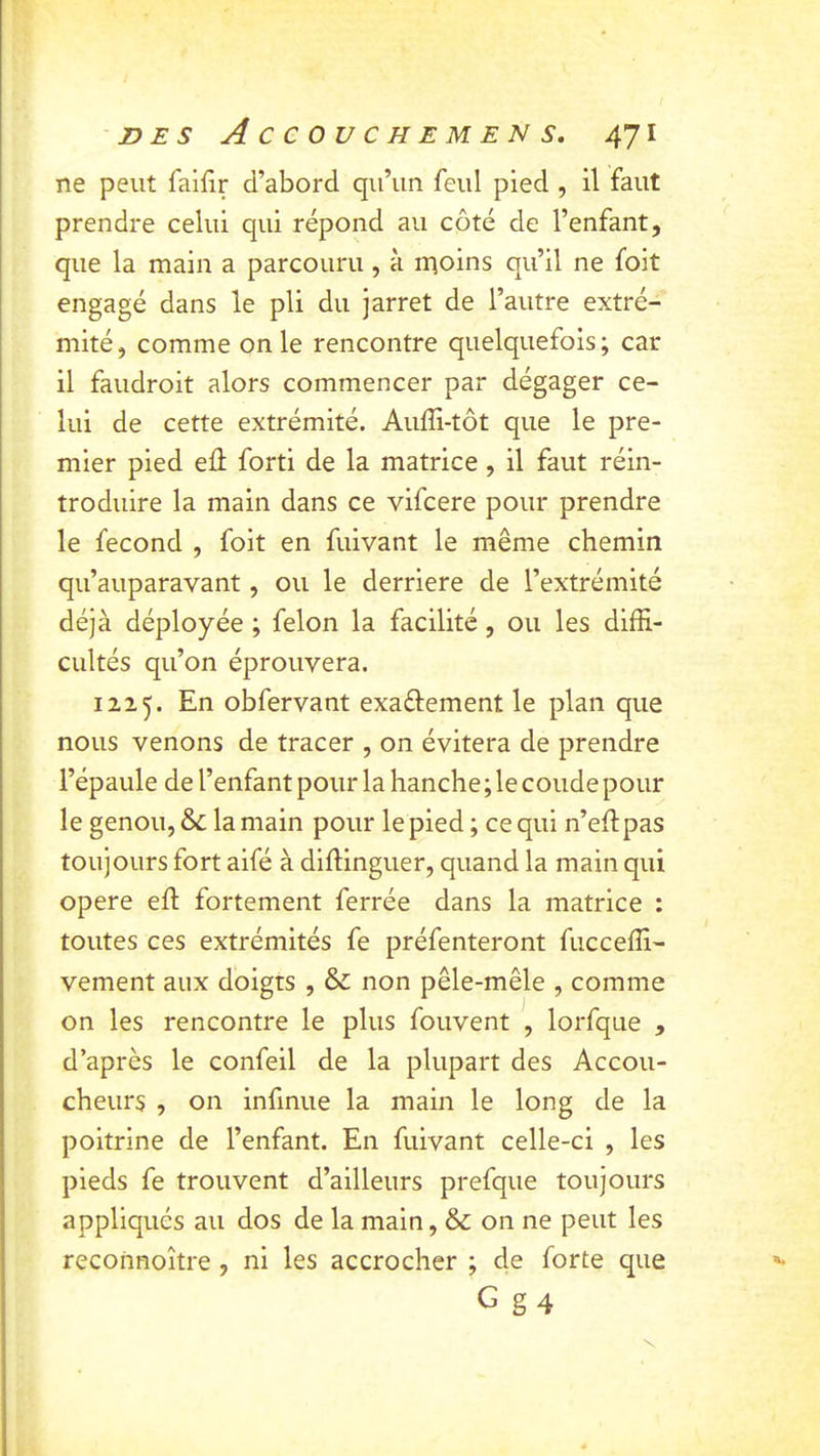 ne peut faifir d’abord qu’un feul pied , il faut prendre celui qui répond au côté de l’enfant, que la main a parcouru, à inoins qu’il ne foit engagé dans le pli du jarret de l’autre extré- mité , comme on le rencontre quelquefois ; car il faudroit alors commencer par dégager ce- lui de cette extrémité. Auffi-tôt que le pre- mier pied eû forti de la matrice , il faut réin- troduire la main dans ce vifcere pour prendre le fécond , foit en fuivant le même chemin qu’auparavant, ou le derrière de l’extrémité déjà déployée ; félon la facilité, ou les diffi- cultés qu’on éprouvera. 1215. En obfervant exaftement le plan que nous venons de tracer , on évitera de prendre l’épaule de l’enfant pour la hanche ; le coude pour le genou, &; la main pour le pied ; ce qui n’efl pas toujours fort aifé à diflinguer, quand la main qui opéré eft fortement ferrée dans la matrice : toutes ces extrémités fe préfenteront fucceffi- vement aux doigts , & non pêle-mêle , comme on les rencontre le plus fouvent , lorfque , d’après le confeil de la plupart des Accou- cheurs , on infinue la main le long de la poitrine de l’enfant. En fuivant celle-ci , les pieds fe trouvent d’ailleurs prefque toujours appliqués au dos de la main, & on ne peut les reconnoître , ni les accrocher ; de forte que G g4