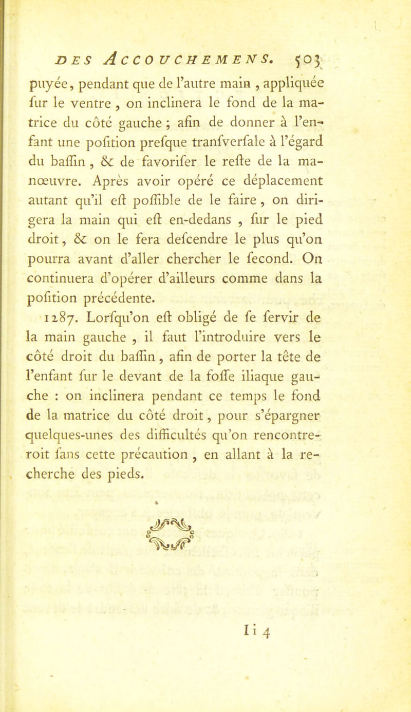 piiyée, pendant que de l’autre main , appliquée fur le ventre , on inclinera le fond de la ma- trice du côté gauche ; afin de donner à l’en- fant une pofition prefque tranfverfale à l’égard du baffin , &: de favorifer le relie de la ma- nœuvre. Après avoir opéré ce déplacement autant qu’il ell poffible de le faire, on diri- gera la main qui ell en-dedans , fur le pied droit, on le fera defcendre le plus qu’on pourra avant d’aller chercher le fécond. On continuera d’opérer d’ailleurs comme dans la pofition précédente. 1287. Lorfqu’on eft obligé de fe fervir de la main gauche , il faut l’introduire vers le côté droit du balîln, afin de porter la tête de l’enfant fur le devant de la foffe iliaque gau- che : on inclinera pendant ce temps le fond de la matrice du côté droit, pour s’épargner quelques-unes des difficultés qu’on rencontre- roit fans cette précaution , en allant à la re- . cherche des pieds.