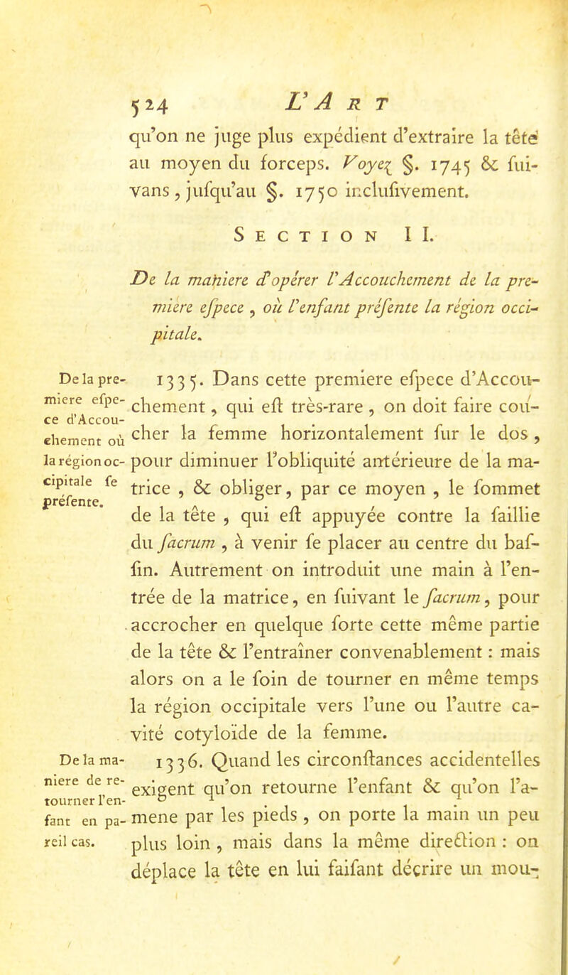 Delà pre- mière efpe- ce ci’Accou- ehement où la région oc- cipitale fe préfente. De la ma- niéré de re- tourner l’en- fant en pa' reil cas. 524 V A R T qu’on ne juge plus expédient d’extraire la tête au moyen du forceps. Voyc^ §. 1745 ôc fui- vans , jufqu’au §. 1750 inclufivement. Section IL De. la mahiere d!opérer VAccouchement de la pre- mière efpece , ou l'enfant préfente la région occi- pitale.. 1335. Dans cette première efpece d’Accou- chement, qui eft très-rare , on doit faire cou- cher la femme horizontalement fur le dos, pour diminuer l’obliquité antérieure de la ma- trice , & obliger, par ce moyen , le fommet de la tête , qui efl appuyée contre la faillie du facrum , à venir fe placer au centre du baf- fin. Autrement on introduit une main à l’en- trée de la matrice, en fuivant le facrum, pour accrocher en quelque forte cette même partie de la tête & l’entraîner convenablement : mais alors on a le foin de tourner en même temps la région occipitale vers l’une ou l’autre ca- vité cotyloïde de la femme. 1336. Quand les circonflances accidentelles exigent qu’on retourne l’enfant & qu’on l’a- mene par les pieds , on porte la main un peu plus loin , mais dans la même direélion ; on déplace la tête en lui faifant décrire un mou-