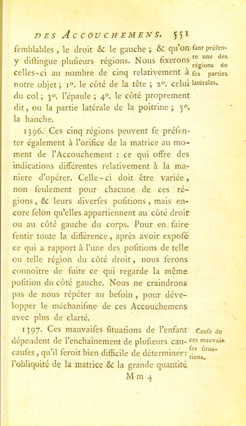 femblables , le droit & le gauche ; & qu’on'fant préfen- y diftingue plufieiirs régions. Nous Régions ^de celles-ci au nombre de cinq relativement à fes parties notre objet ; i°. le côté de la tête ; 2°. celui latérales, du col; 3°. l’épaule ; 4°. le côté proprement dit, ou la partie latérale de la poitrine ; 5°. la hanche. 13 96.*'Ces cinq réglons peuvent fe préfen- ter également à l’orifice de la matrice au mo- ment de l’Accouchement : ce qui offre des indications différentes relativement à la ma- niéré d’opérer. Celle - ci doit être variée, non feulement pour chacune de ces ré- gions , & leurs diverfes pofitlons , mais en- core félon qu’elles appartiennent au côté droit ou au côté gauche du corps. Pour en. faire fentir toute la différence, après avoir expofé ce qui a rapport à l’une des pofitions de telle ou telle région du côté droit, nous ferons connoître de fuite ce qui regarde la même pofition du côté gauche. Nous ne craindrons pas de nous répéter au befoin , pour déve- lopper le méchanlfme de ces Accouchemens avec plus de clarté. 1397. Ces mauvaifes fituatlons de l’enfant Caufe de dépendent de l’enchaînement de plufieurs eau- mauvais caufes, qu’il feroit bien difficile de déterminer :v * l’obliquité de la matrice la grande quantité M m 4