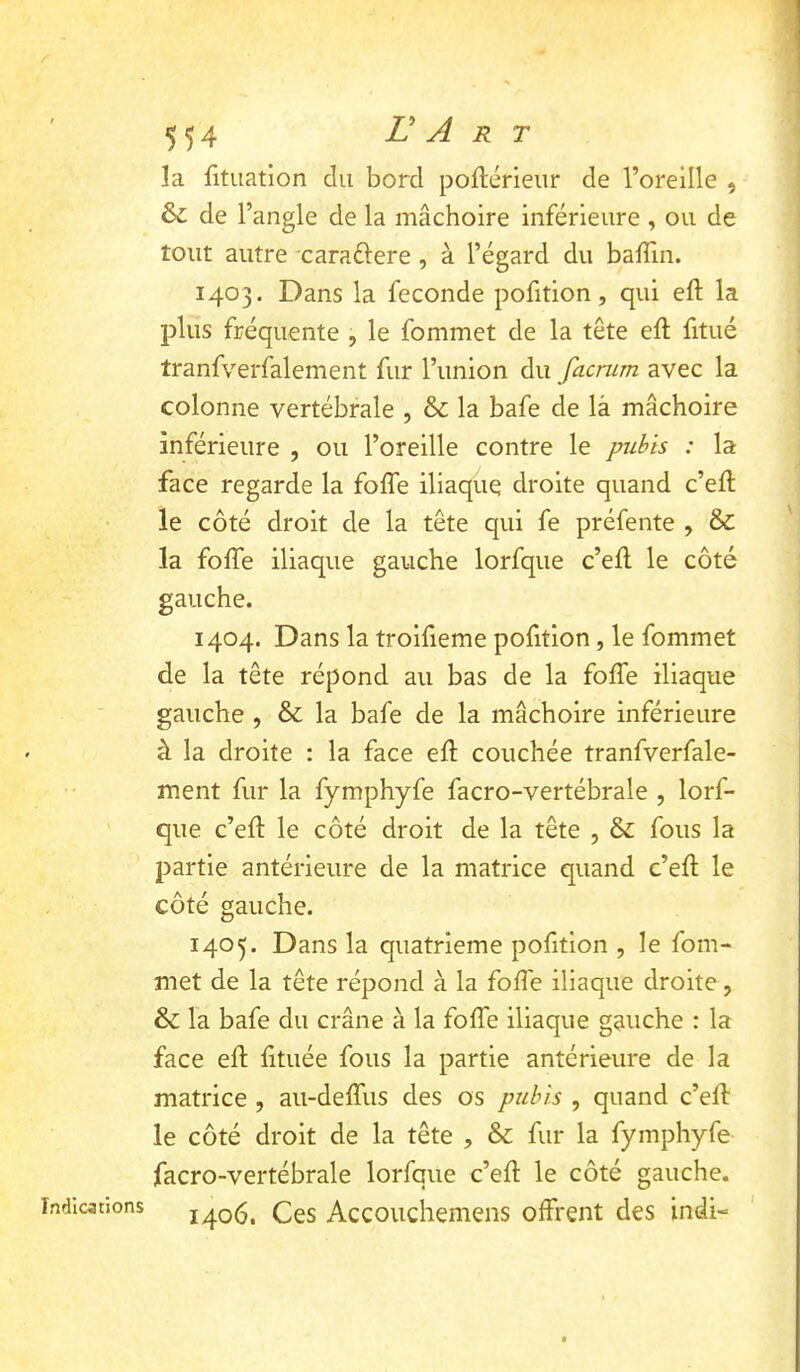 Indications la fituation du bord poftérieiir de l’oreille , &; de l’angle de la mâchoire inférieure , ou de tout autre caradlere, à l’égard du balTin. 1403. Dans la fécondé pofition, qui eft la plus fréquente , le fommet de la tête eft fitué tranfverfalement fur l’union du facrum avec la colonne vertébrale , & la bafe de là mâchoire inférieure , ou l’oreille contre le pubis : la face regarde la fofle iliaque droite quand c’eft le côté droit de la tête qui fe préfente , & la fofle iliaque gauche lorfque c’efl: le côté gauche. 1404. Dans la troifieme pofition, le fommet de la tête répond au bas de la foffe iliaque gauche , & la bafe de la mâchoire inférieure à la droite : la face efl: couchée tranfverfale- ment fur la fymphyfe facro-vertébrale , lorf- que c’efl: le côté droit de la tête , & fous la partie antérieure de la matrice quand c’efl: le côté gauche. 1405. Dans la quatrième pofition , le fom- met de la tête répond à la fofle iliaque droite, 6 la bafe du crâne à la foflb iliaque gauche : la face efl: fltuée fous la partie antérieure de la matrice , au-deflais des os pubis , quand c’ell le côté droit de la tête , & fur la fymphyfe facro-vertébrale lorfque c’efl: le côté gauche. 1406. Ces Accouchemens offrent des indi-