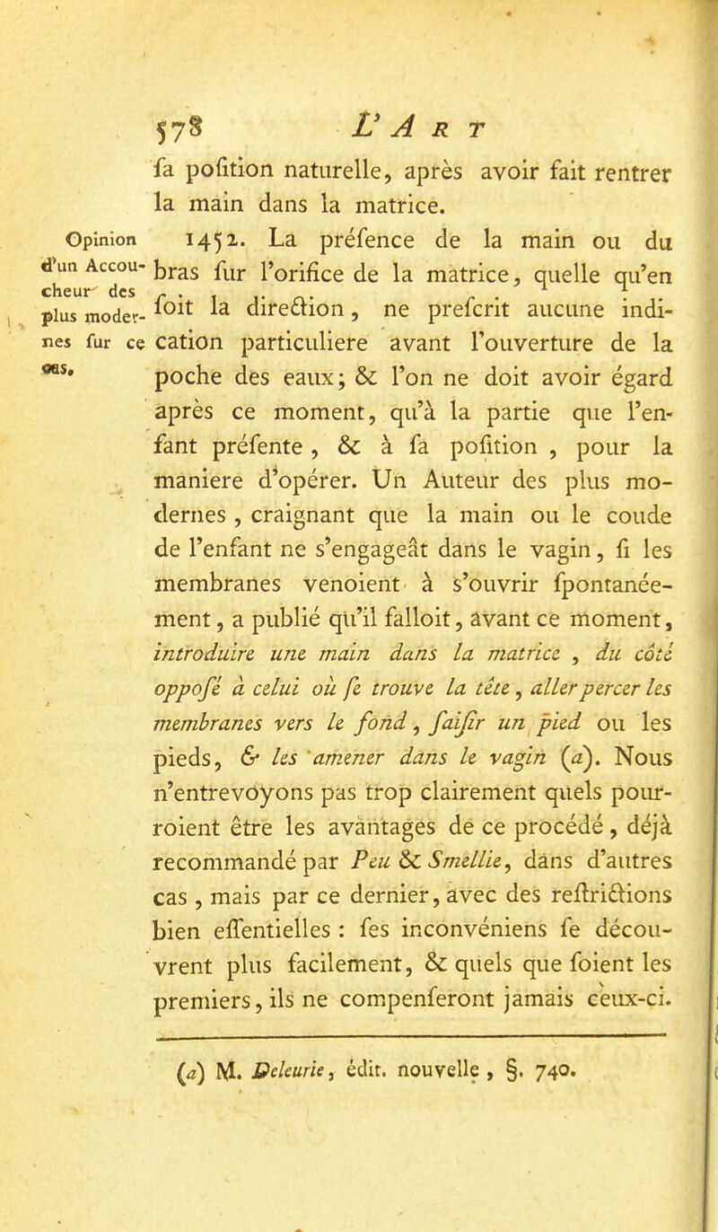 Opinion d’un Accou- cheur des plus moder- nes fur ce <ns. 578 Ü A R T fa pofition naturelle, après avoir fait rentrer la main dans la matrice. 1451. La préfence de la main ou du bras fur l’orifice de la matrice, quelle qu’en foit la direftion, ne prefcrit aucune indi- cation particulière avant l’ouverture de la poche des eaux; & l’on ne doit avoir égard après ce moment, qu’à la partie que l’en- fant préfente, & à fa pofition , pour la maniéré d^opérer. Un Auteur des plus mo- dernes , craignant que la main ou le coude de l’enfant ne s’engageât dans le vagin, fi les membranes venoient à s’ouvrir fpontanée- ment, a publié qli’il falloit, avant ce moment, introduire, une main dans La matrice , du cote oppofé d celui où fe trouve La tête, aller percer les membranes vers le fond, faijïr un pied ou les pieds, & les ‘amener dans le vagin (af Nous n’entrevoyons pas trop clairement quels pour- roient être les avantages de ce procédé, déjà recommandé par Peu & SmelUe, dans d’autres cas , mais par ce dernier, avec des reflriélions bien effentielles : fes inconvéniens fe décou- vrent plus facilement, & quels que foient les premiers, ils ne compenferont jamais ceux-ci. (f) M. Deleurie, édit, nouvelle , §. 740.