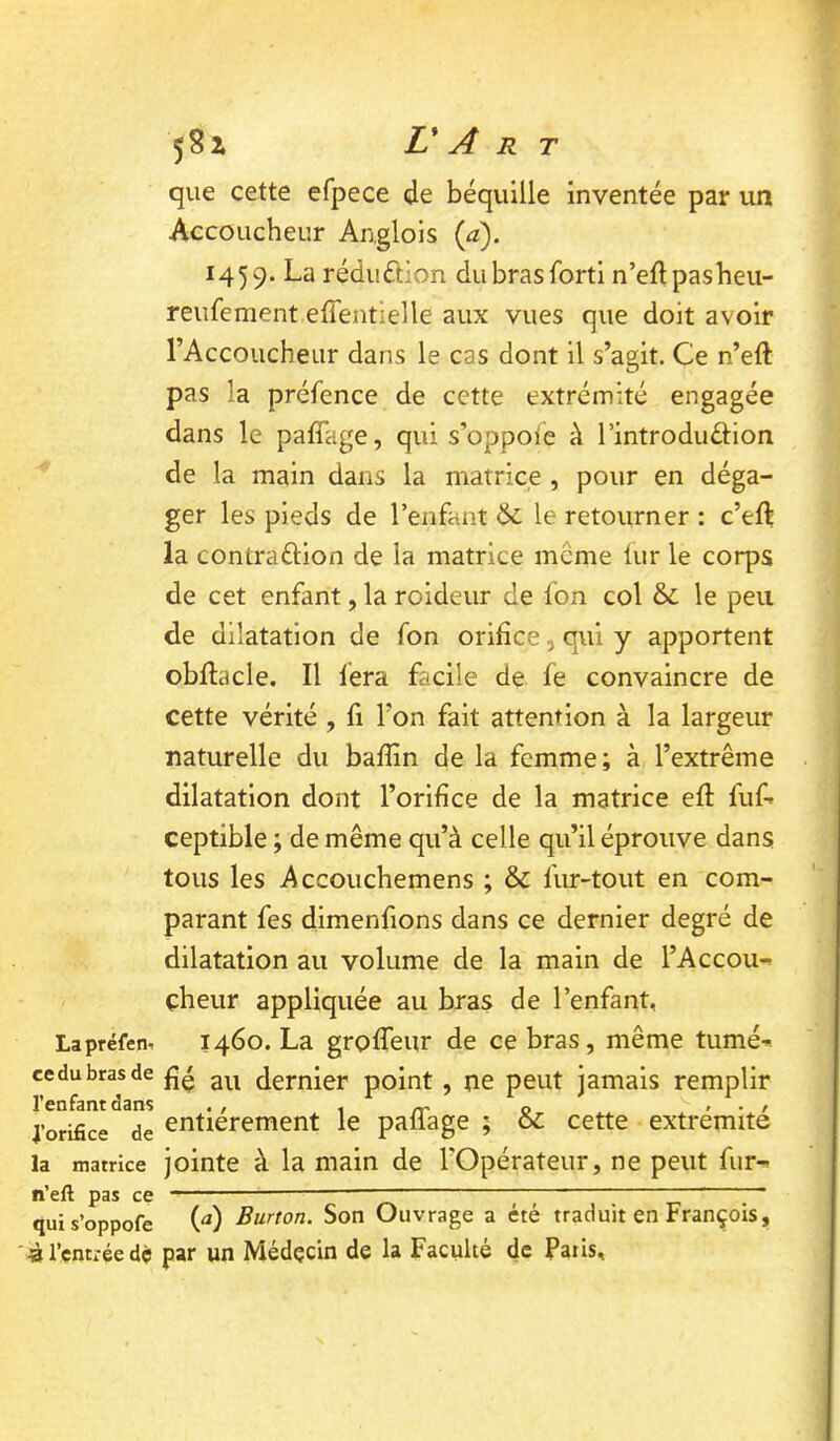 que cette efpece de béquille inventée par un Accoucheur Anglois {a). 1459. La réduftion dubrasforti n’eftpasbeii- reufement effentielle aux vues que doit avoir l’Accoucheur dans le cas dont il s’agit. Ce n’eft pas la préfence de cette extrémité engagée dans le paffage, qui s’oppofe à l’introduéHon de la main dans la matrice , pour en déga- ger les pieds de l’enfant Ôc le retourner : c’eft la contraftion de la matrice meme lur le corps de cet enfant, la roideur de Ion col &; le peu de dilatation de fon orifice, qui y apportent obffacle. Il fera facile de fe convaincre de cette vérité , fl l’on fait attention à la largeur naturelle du bafîin de la femme; à l’extrême dilatation dont l’orifice de la matrice efî: luf-» ceptible ; de même qu’à celle qu’il éprouve dans tous les Accouchemens ; & fur-tout en com- parant fes dimenfions dans ce dernier degré de dilatation au volume de la main de l’Accou-» çheur appliquée au bras de l’enfant, Lapréfen-. 1460. La groffeur de ce bras, même tumé^». cedubrasde dernier point, ne peut jamais remplir l’enfant dans . , \ m o > • > j’orifice de entièrement le pafiage ; oc cette extrémité la matrice jointe à la main de l’Opérateur, ne peut fur^ n’eft pas ce ' ' ' quis’oppofe W Burton. Son Ouvrage a été traduit en François, «l’entréedé par un Médecin de la Faculté de Paiis,