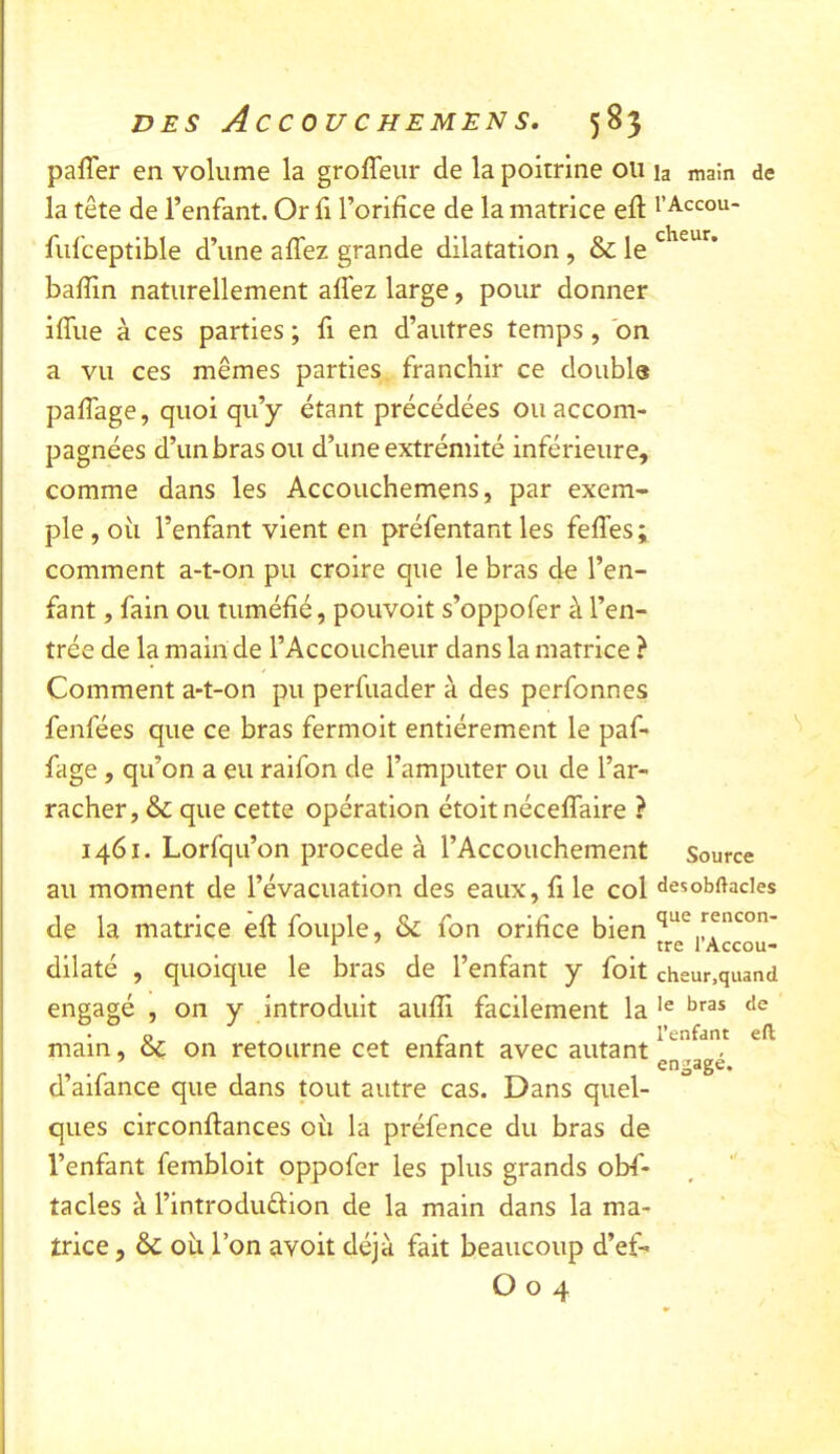 DES Ac C OU C H EMEN S. 58} pafler en volume la groffeiir de la poitrine ou la mam de la tête de l’enfant. Or li l’orifice de la matrice efl l’Accou- fufceptible d’une affez grande dilatation , & le baffin naturellement aifez large, pour donner iffue à ces parties ; fi en d’autres temps, bn a vu ces mêmes parties franchir ce doubla paffage, quoi qu’y étant précédées ou accom- pagnées d’un bras ou d’une extrémité inférieure, comme dans les Accouchemens, par exem- ple , où l’enfant vient en préfentant les feffes ; comment a-t-on pu croire que le bras d« l’en- fant , fain ou tuméfié, pouvoit s’oppofer à l’en- trée de la main de l’Accoucheur dans la matrice ? Comment a-t-on pu perfuader à des perfonnes fenfées que ce bras fermoit entièrement le paf- fage , qu’on a eu ralfon de l’amputer ou de l’ar- racher, & que cette opération étoit néceflaire ? 1461. Lorfqu’on procédé à l’Accouchement Source au moment de l’évacuation des eaux, file col desobftades de la matrice efi fouple, &: fon orifice bien dllaté , quoique le bras de l’enfant y foit cheur,quand engagé , on y introduit aufli facilement la • ^ ^ r ^ l’enfant eft main, oc on retourne cet entant avec autant engage. d’aifance que dans tout autre cas. Dans quel- ques circonffances où la préfence du bras de l’enfant fembloit oppofer les plus grands obs- tacles à l’introduéfion de la main dans la ma- trice 5 & où l’on avoit déjà fait beaucoup d’ef-