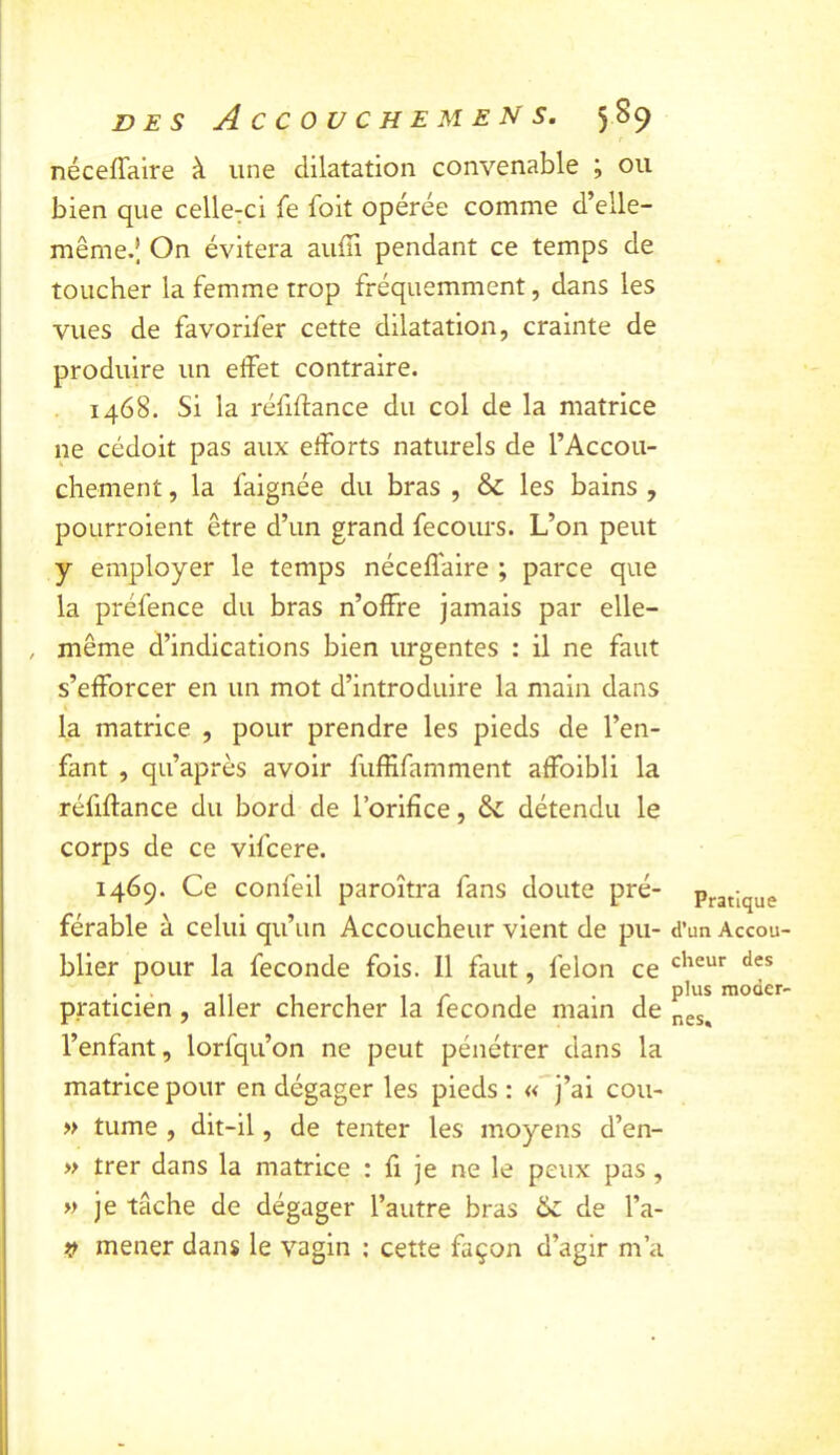 néceffalre à une dilatation convenable j ou bien que celle:ci fe foit opérée comme d’elle- même.; On évitera auffi pendant ce temps de toucher la femme trop fréquemment, dans les vues de favorifer cette dilatation, crainte de produire un effet contraire. . 1468. Si la réfiffance du col de la matrice ne cédoit pas aux efforts naturels de l’Accou- chement, la faignée du bras , & les bains , poLirroient être d’un grand fecours. L’on peut y employer le temps néceffaire ; parce que la préfence du bras n’offre jamais par elle- , même d’indications bien urgentes : il ne faut s’efforcer en un mot d’introduire la main dans la matrice , pour prendre les pieds de l’en- fant , qu’après avoir fuffifamment affoibli la réfiffance du bord de l’orifice, & détendu le corps de ce vifcere. 1469. Ce confeil paroîtra fans doute pré- férable à celui qu’un Accoucheur vient de pu- blier pour la fécondé fois. 11 faut, félon ce praticien, aller chercher la fécondé main de l’enfant, lorfqu’on ne peut pénétrer dans la matrice pour en dégager les pieds : « j’ai cou- » tume , dit-il, de tenter les moyens d’en- » trer dans la matrice : fi je ne le peux pas , » je tâche de dégager l’autre bras &: de l’a- )} mener dans le vagin : cette façon d’agir m’a Pratique d’un Accou- cheur des plus moder- nes*