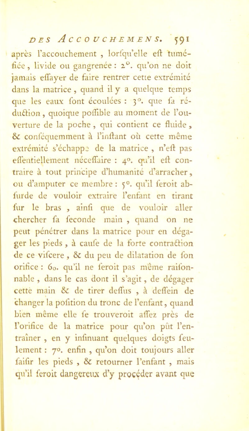 après raccouchement , lorlqii’elle eft tiimé- fice , livide ou gangrenée : qu’on ne doit jamais effayer de faire rentrer cette extrémité dans la matrice , quand il y a quelque temps que les eaux font écoulées : 3*^. que fa ré- duéHon, quoique poflible au moment de l’ou- verture de la poche , qui contient ce fluide , & conféquemment à l’inflant où cette même extrémité s’échappe de la matrice , n’efl: pas effentiellement nécelTaire : 4®. qu’il efl; con- traire à tout principe d’humanité d’arracher, ou d’amputer ce membre : 5°. qu’il feroit ab- furde de vouloir extraire l’enfant en tirant fur le bras , ainfi que de vouloir aller chercher fa fécondé main , quand on ne peut pénétrer dans la matrice pour en déga- ger les pieds, à caufe de la forte contraftion de ce vifcere , & du peu de dilatation de fon orifice : 60. qu’il ne feroit pas même raifon- nable , dans le cas dont il s’agit, de dégager cettè main &: de tirer deffus , à deffein de changer la pofition du tronc de l’enfant, quand bien même elle fe trouveroit affez près de l’orifice de la matrice pour qu’on pût l’en- traîner , en y infmuant quelques doigts feu- lement : 70. enfin , qu’on doit toujours aller falfir les pieds , & retourner l’enfant , mais qu’il feroit dangereux d’y procéder avant que