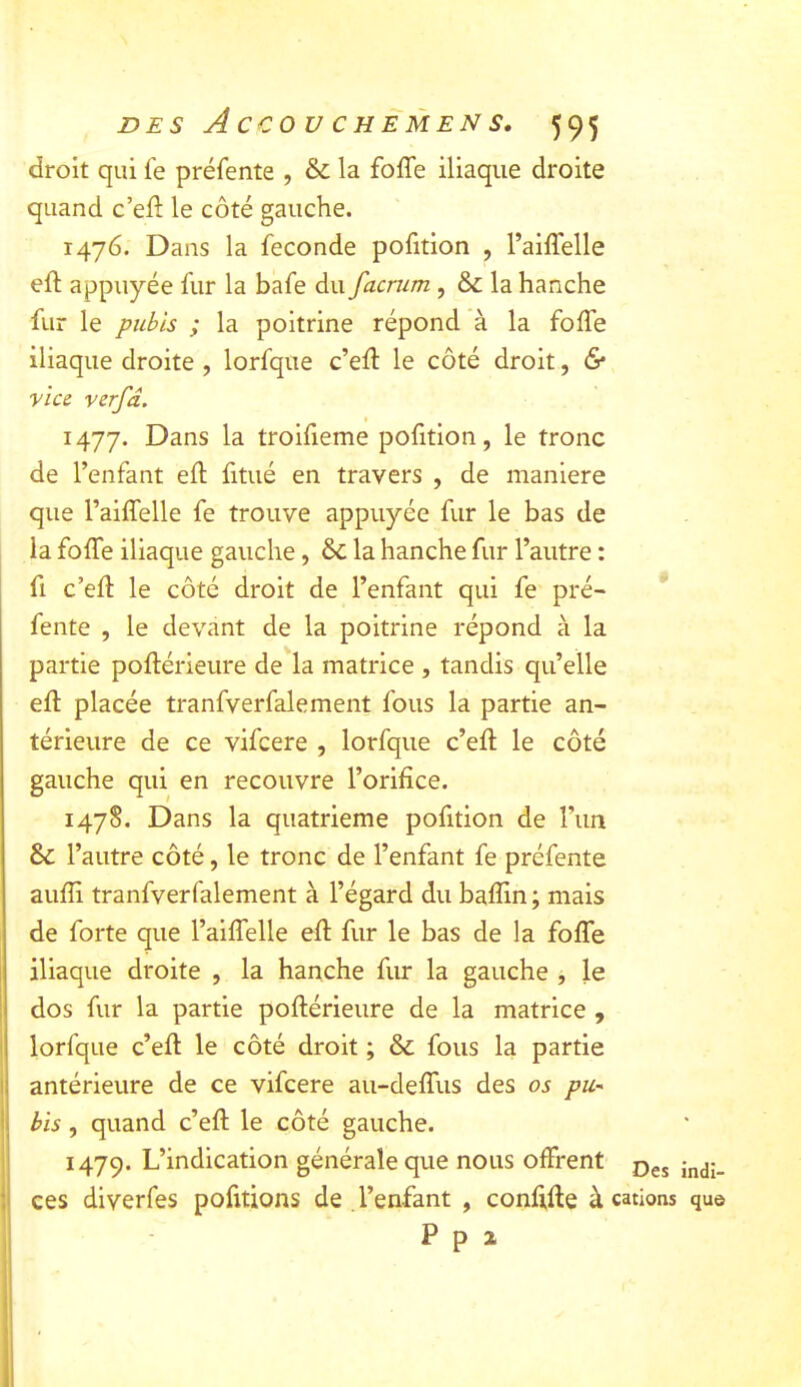 droit qui fe préfente , & la foffe iliaque droite quand c’ell le côté gauche. 1476. Dans la fécondé pofition , raiffelle eft appuyée fur la bafe du facrum , &: la hanche fur le pubis ; la poitrine répond à la foffe iliaque droite , lorfque c’eff le côté droit, 6* vice verfd. Dans la trolfieme pofition, le tronc de l’enfant eft fitué en travers , de maniéré que l’aiffelle fe trouve appuyée fur le bas de la foffe iliaque gauche, & la hanche fur l’autre : fl c’eft le côté droit de l’enfant qui fe~ pré- fente , le devant de la poitrine répond à la partie poftérieure de la matrice , tandis qu’elle eft placée tranfverfalement fous la partie an- térieure de ce vifcere , lorfque c’eft le côté gauche qui en recouvre l’orifice. 1478. Dans la quatrième pofition de l’un & l’autre côté, le tronc de l’enfant fe préfente aufli tranfverfalement à l’égard du baflin; mais de forte que l’aiffelle eft fur le bas de la foffe iliaque droite , la hanche fur la gauche , le I dos fur la partie poftérieure de la matrice , I lorfque c’eft le côté droit ; & fous la partie 1 antérieure de ce vifcere au-deffus des os pii-^ (I bis, quand c’eft le côté gauche. ' 1479. L’indication générale que nous offrent Des indi- : ces diverfes pofitions de l’enfant , conftfte à cations qu© P P X ! ‘ 1