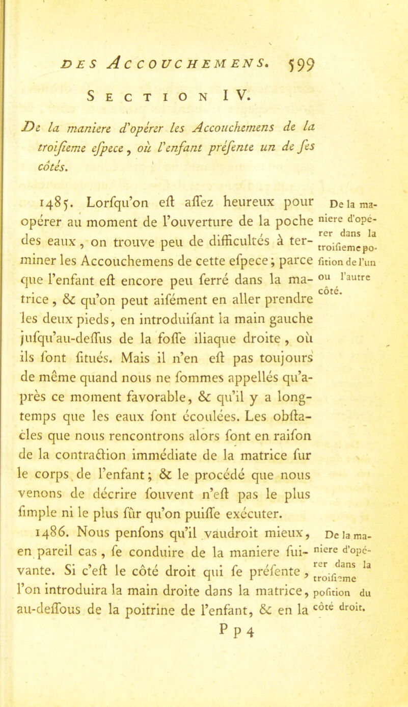 Section IV. D& la manière d'opérer les Accouchernens de la troijieme efpece , où. Venfant préfente un de fes ^ / i cotes* 1485. Lorfqii’on efl affez heureux pour De la ma- opérer au moment de l’ouverture de la poche d’opé- des eaux , on trouve peu de difficultés à ter- troiiiemcpo^- miner les Accouchernens de cette efpece; parce fitiondei’un que l’enfant efl encore peu ferré dans la ma- 1 autre trice , & qu’on peut aifément en aller prendre les deux pieds, en introduifant la main gauche jufqu’au-deffus de la foffe iliaque droite , oii ils font fitués. Mais il n’en efl pas toujours de même quand nous ne fommes appellés qu’a- près ce moment favorable, & qu’il y a long- temps que les eaux font écoulées. Les obfla- cles que nous rencontrons alors font en raifon de la contraélion immédiate de la matrice fur le corps de l’enfant ; & le procédé que nous venons de décrire foiivent n’efl pas le plus fimple ni le plus fûr qu’on puiffe exécuter. 1486. Nous penfons qu’il vaudroit mieux, Deiama- en pareil cas , fe conduire de la maniéré fui- «l’opd- vante. Si c’efl le côté droit qui fe préfente, jroiiWne l’on introduira la main droite dans la matrice, pofmon du au-deffous de la poitrine de l’enfant, & en la P P 4