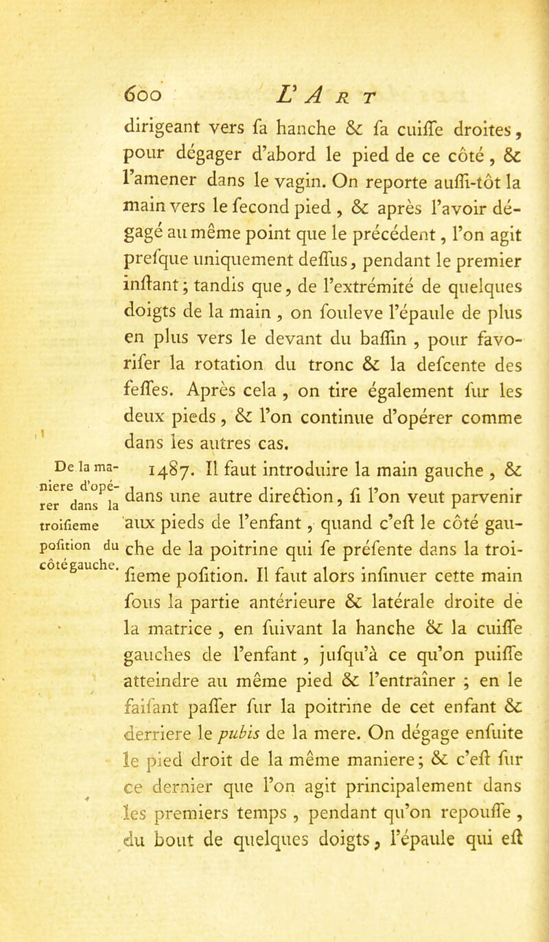 dirigeant vers fa hanche & fa cuiffe droites, pour dégager d’abord le pied de ce côté, & l’amener dans le vagin. On reporte aufli-tôt la main vers le fécond pied , & après l’avoir dé- gagé au même point que le précédent, l’on agit prefque uniquement delTiis, pendant le premier indant; tandis que, de l’extrémité de quelques doigts de la main , on fouleve l’épaule de plus en plus vers le devant du baffin , pour favo- rifer la rotation du tronc & la defcente des feffes. Après cela , on tire également fur les deux pieds, & l’on continue d’opérer comme dans les autres cas. 1487. îl faut introduire la main gauche , & rer^da^ns^L autre direftion, fi l’on veut parvenir troifieme aiix pieds de l’enfant, quand c’eft le côté gau- pofmon du ^he de la poitrine qui fe préfente dans la troi- fteme pofition. Il faut alors infinuer cette main fous la partie antérieure & latérale droite de la matrice , en fuivant la hanche & la cuiffe gauches de l’enfant, jufqu’à ce qu’on puiffe atteindre au même pied & l’entraîner ; en le faifant paffer fur la poitrine de cet enfant & derrière le pubis de la mere. On dégage enfuite le pied droit de la même maniéré ; & c’eff fur ce dernier que l’on agit principalement dans les premiers temps , pendant qu’on repoiiffe , du bout de quelques doigts, l’épaule qui eff De la ma- côtégauchc.