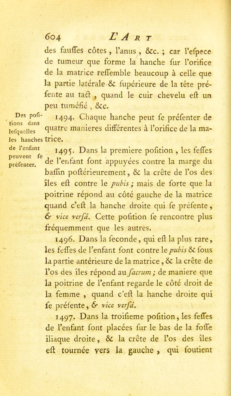 <304 E A R T des fauffes côtes , l’anus , &c. ; car l’efpece de tumeur que forme la hanche fur l’orifice de la matrice reffemble beaucoup à celle que la partie latérale'& fupérieure de la tête pré- fente au tacl J quand le cuir chevelu eft un peu tuméfié ^ &c. Des pofi- 1494. Chaque hanche peut fe préfenter de lefquelies manières différentes à l’orifice de la ma- les hanches trice. de l’enfant 1495. la première pofition , les feffes préftmer. ^ l’enfant font appuyées contre la marge du bafîln poftérieurement, & la crête de l’os des îles eft contre le pubis ; mais de forte que la poitrine répond au côté gauche de la matrice quand c’efl: la hanche droite qui fe préfente, & vice verfâ. Cette pofition fe rencontre plus fréquemment que les autres. 1496. Dans la fécondé, qui efi: la plus rare, les feffes de l’enfant font contre le pubis & fous la partie antérieure de la matrice, & la crête de l’os des îles répond au facrum ; de maniéré que la poitrine de l’enfant regarde le côté droit de la femme , quand c’efl la hanche droite qui fe préfente, 6* vice verfd, 1497. Dans la troifieme pofition, les feffes de l’enfant font placées fur le bas de la foffe iliaque droite, & la crête de l’os des îles eft tournée vers la gauche , qui foutient