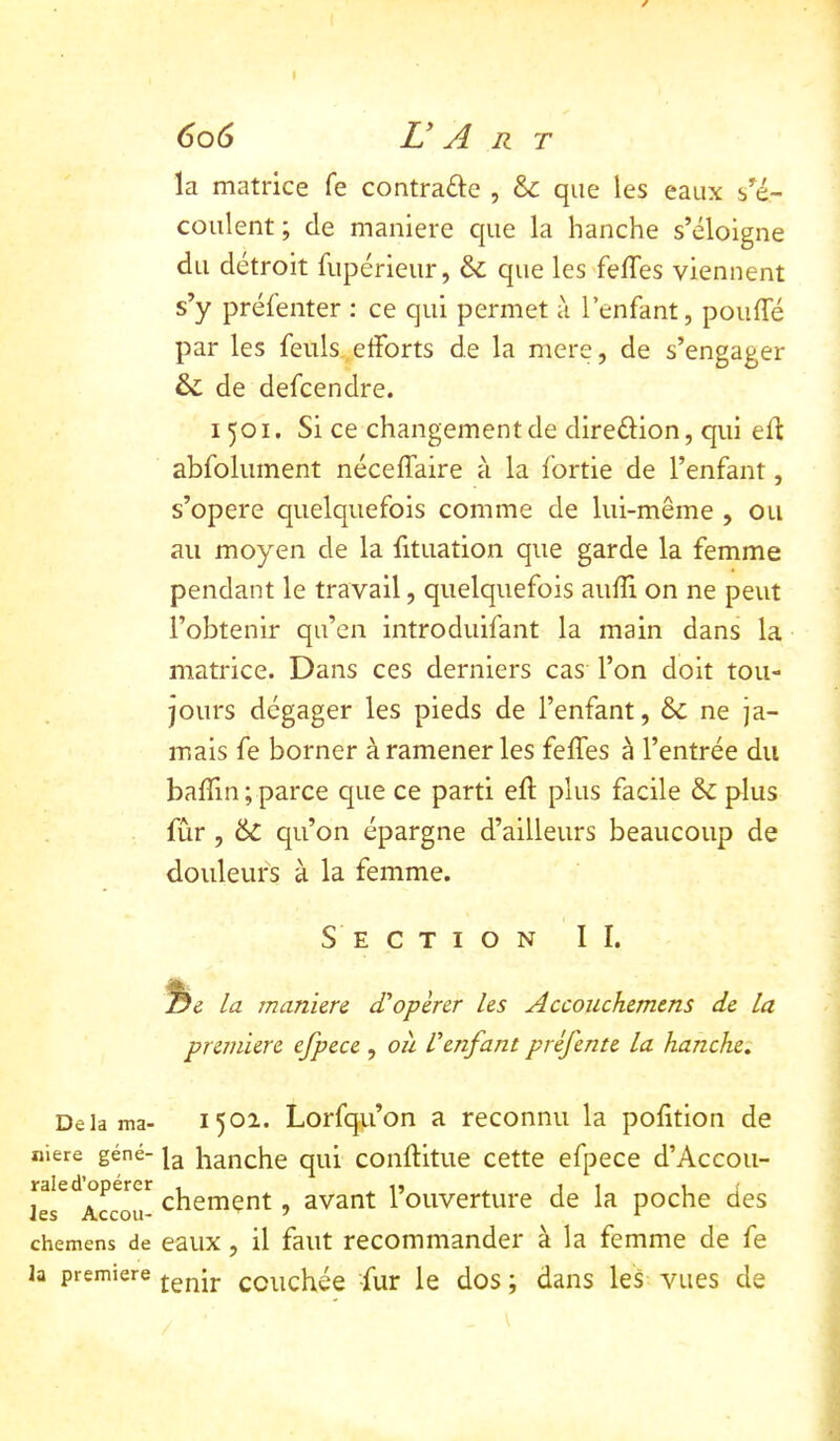 la matrice fe contrade , & que les eaux s^é- coulent ; de maniéré C|ue la hanche s’éloigne du détroit fupérieiir, & que les'felTes viennent s’y préfenter : ce qui permet à l’enfant, pouffé par les feiils,,efforts de la mere, de s’engager & de defcendre. 1501. Si ce changement de diredion, qui eff abfolument néceffaire à la fortie de l’enfant, s’opère quelquefois comme de lui-même , ou au moyen de la fituation que garde la femme pendant le travail, quelquefois auffi on ne peut l’obtenir qu’en introduifant la main dans la matrice. Dans ces derniers cas l’on doit tou- jours dégager les pieds de l’enfant, Sc ne ja- mais fe borner à ramener les feffes à l’entrée du baffin; parce que ce parti eff plus facile & plus fur , & qu’on épargne d’ailleurs beaucoup de douleurs à la femme. Section II. La maniéré d’opérer les Accouchemens de la première efpece, où l’enfant préfente la hanche: Delà ma- 1502. Lorfqu’on a reconnu la pofftion de niere gêné- hanche qui conffitue cette efpece d’Accou- lï^Accou- chement, avant l’ouverture de la poche des chemens de eaux, il faut recommander à la femme de fe la première ccuchée -fur le dos ; dans les vues de