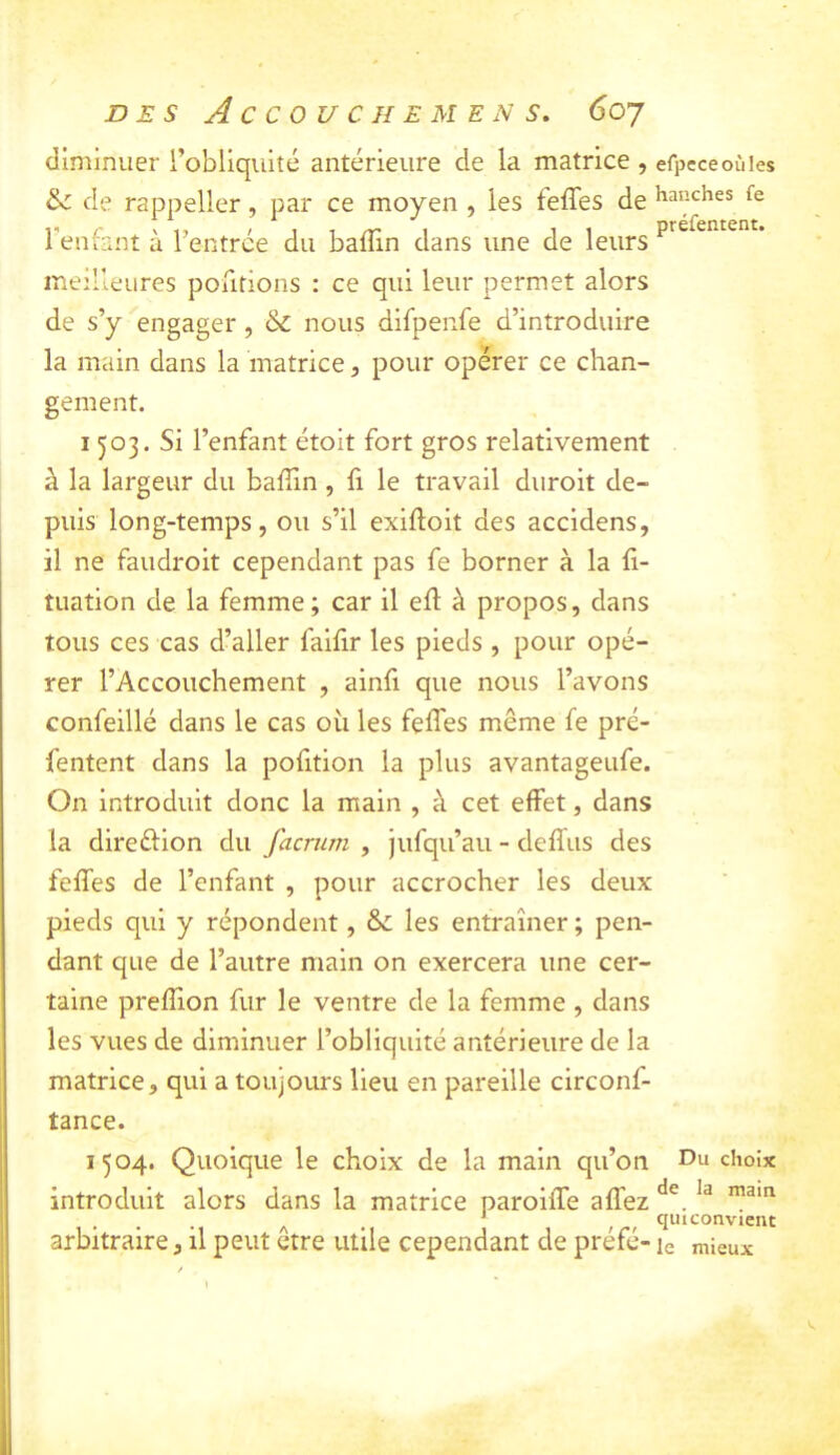 DES Accouche MENS. 6oj diminuer l’obliquité antérieure de la matrice , efpcceoùies de rappeller, par ce moyen , les feffes de hanches fe Tenfant à l’entrée du bafîin dans une de leurs meilleures poiitions : ce qui leur permet alors de s’y engager, & nous difpenfe d’introduire la main dans la matrice, pour opérer ce chan- gement. 1503. Si l’enfant étoit fort gros relativement à la largeur du balTin , fi le travail diiroit de- puis long-temps, ou s’il exiftoit des accidens, il ne faudroit cependant pas fe borner à la fi- tuation de la femme; car il ell à propos, dans tous ces cas d’aller faifir les pieds , pour opé- rer l’Accouchement , ainfi que nous l’avons confeillé dans le cas oii les feffes même fe pré- fentent dans la pofition la plus avantageufe. On introduit donc la main , à cet effet, dans la direftion du facriim , jufqu’aii - deffus des feffes de l’enfant , pour accrocher les deux pieds qui y répondent, 6c les entraîner ; pen- dant que de l’autre main on exercera une cer- taine prefîion fur le ventre de la femme , dans les vues de diminuer l’obliquité antérieure de la matrice, qui a toujours lieu en pareille circonf- tance. 1504. Quoique le choix de la main qu’on Ou choix introduit alors dans la matrice paroiiTe affez . . . A • ’ r r qui convient arbitraire, il peut etre utile cependant de préfé- le mieux