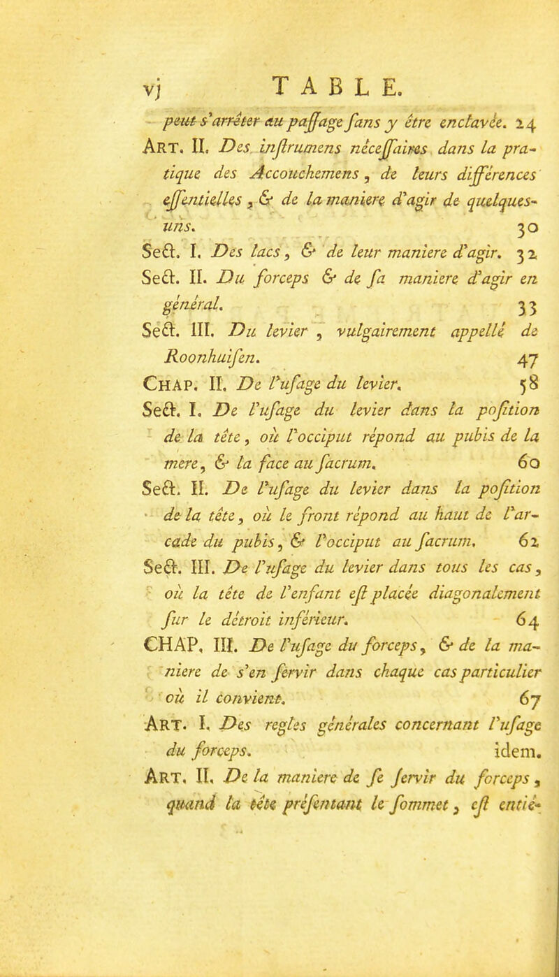 vj TABLE. peiu Sr*arrêter au pa.jjage fans y être endavée. 14 Art. II. Des. mflrumens necejfaims dans La pra~ tique des Accouckemens, de Leurs différences eJfentielL^s de La maniéré d'agir de quelques'^ ’ uns. 30 Se£I. I, Des lacs ^ & de leur maniéré dagir, Se£I. IL Du forceps & de fa maniéré dagir en général. 3 3 Sé^I. III. Du levier , vulgairement appelle de Roonhuifen. 47 Ch AP. II. De Vufage du levier, 58 Seft. I. De Vufage du levier dans la poftion - de la tête, oîi l'occiput répond au pubis de la mere.^ & la face au facrum, 60 Seft. IL De l'ufage du levier dans la poftion • de la tête, oîi le front répond au haut de l'ar^ cade du pubis ^ & l'occiput au facrum. 62 Seft. III. De l'ufage du levier dans tous les cas, ou la tête de Venfant ef placée diagonalcment fur Le détroit inférieur. - 64 CHAP, III. De Vufage du forceps, & de la ma- : ’niere de s'en fervir dans chaque cas particulier ^ ou il convient. 67 Art. I. Des réglés générales concernant Vufage du forceps. idem. Art. il De la maniéré de fe Jervir du forceps , quand la tête préfemant le fommet, cf entié*