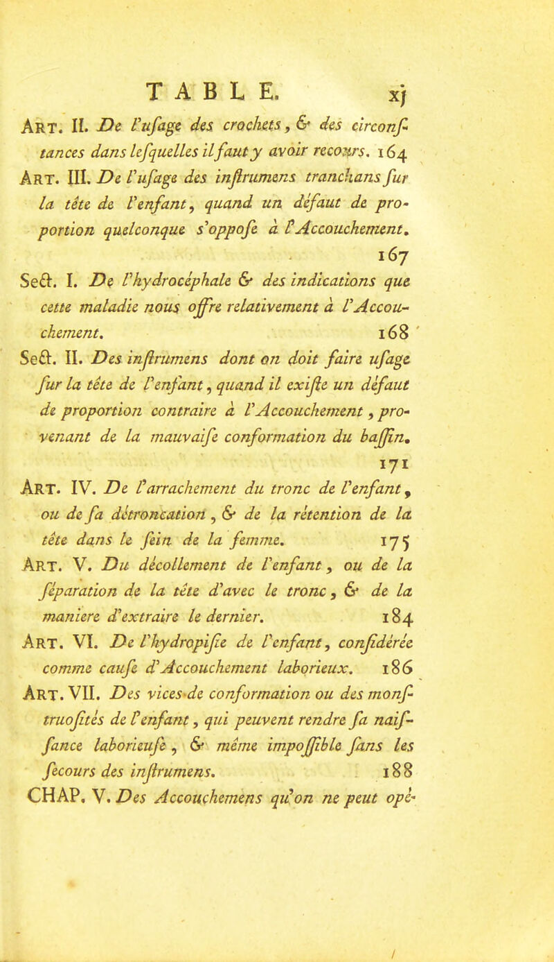 TABLE. xj Art. II. -Oe l^ufagc d^s crochets, & des circonfi tances dans lefquelles il faut y avoir recours. 164 Art. III. De l'ufage des inf rumens tranchans fur la tête de l'enfant, quand un défaut de pro- portion quelconque s'oppofe à tAccouchement, 167 Seft. I. De Vhydrocéphale & des indications que cette maladie nous offre relativement à L'Accou- chement. 168 ' Seft. II. Des infrumens dont on doit faire ufage fur la tête de l'enfant, quand il exijîe un défaut de proportion contraire à VAccouchement, pro- venant de la rnauvaife conformation du baffin, 171 Art. IV. De Üarrachement du tronc de l'enfant, ou de fa détroncation ,& de la rétention de la tête dans le fein de la femme. 175 Art. V. Du décollement de L'enfant, ou de la féparation de la tête d'avec le tronc ,6* de La maniéré d'extraire le dernier. 184 Art. VI. De l'kydropijie de l'enfant, conjidéréc comme caufe d'Accouchement laborieux. 186 Art. VII. Des vicesAe conformation ou des monf- truojités de tenfant, qui peuvent rendre fa naif- fance laborieufe, & même impoffble fans les fecours des injirumens. ^ 188 CH AP, V. Des Accouchemens qidon ne peut ope- /