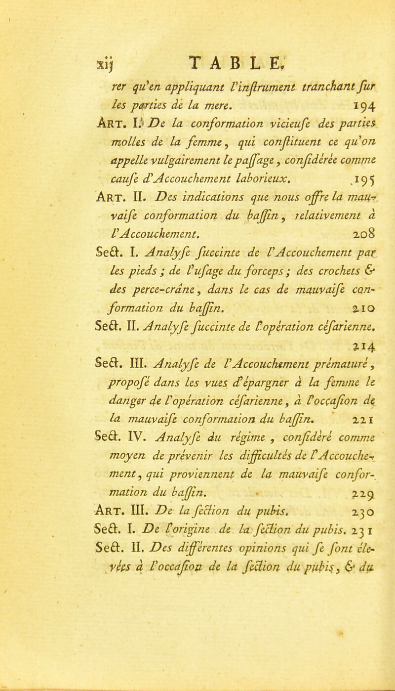 xi) T A B L E, nr qu'en appliquant Vinjlrument tranchant fur les parties de la mere. 194 Art. Il* De la conformation vicieufe des parties molles de la femme ^ qui conf huent ce quon appelle vulgairement le paffage, confdérée comme caufe d'Accouchement laborieux, ^195 Art. II. Des indications que nous offre la mau-y vaife conformation du bajjin ^ relativement a V Accouchement. ao8 Seft. I. Analyfe fuecinte de VAccouchement par les pieds ; de Puf âge du forceps ; des crochets 6* des perce-crâne, dans le cas de mauvaife con- formation du baffn. 2.10 Seft. II. Analyfe fuecinte de toperadon céfarienne. 2.14 Seâ:. III. Analyfe de VAccouchement prématuré, propofé dans les vues cPépargner à la femme le danger de P opération céfarienne^ à Pocçajîon de la mauvaife conformation du baffn, 221 Seâ:. IV. Analyfe du régime , confédéré comme moyen de préverûr les difficultés de P A ccouchet_ ment ^ qui proviennent de la mauvaife confor- mation du baffn. • 22.9 Art. III. De la feclion du pubis. 230 Se£I. I. De Porigine de la'feclion du pubis. 23 i Seâ:. II. Des différentes opinions qui fe font éle- ^fées à Voccajîou de la feclion du piihi^, & du