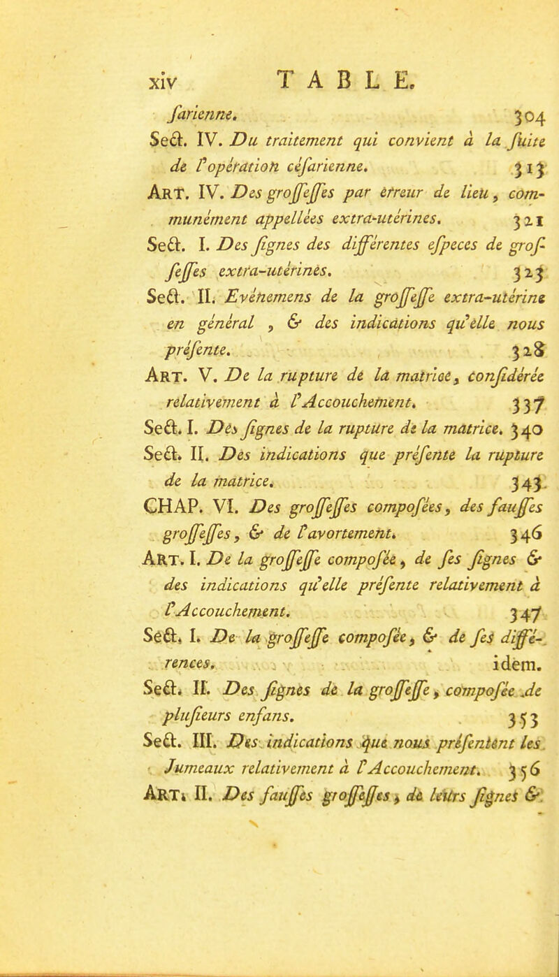 farienne, 304 Sed. IV. Du traitement qui convient à la fuite de /*opération céfarienne. -î i î Art. IV. Des grojfejfes par erreur de lieu, com- munément appellées extra^utérines. 321 Seft. I. Des Jignes des différentes efpeces de grof feffes ^extra-utérines. ^ 323 Se^I. 'IL Evénemens de la grûffeffe extra-utérine en général , & des indications qidelle nous préfente. 32^ Art. V. De la rupture de la matrUe, confdérée relativement à CAccouchement, 337 Seft. I. Dés Jignes de la rupture de la matrice. 3 40 Se6I* II. Des indications que préfente la rupture de la matrice. 343- GHAP. VI. Des groffejfes compofées, des fauffes groffejfes , & de tavortement, 346 Aht. I. De la groffejfe compofée, de fes Jignes & ‘ des indications qi^elle préfente relativement à ÜAccouchement. ’ ' SôÊI» I. De la^ '^rojfff'^ compofée ^ & de fe$ dffé-^ rentes. «r . idem. Seâ:* ir. Des Jignes de la groffejfe ^ compofée Je plufeurs enfans. . 3.^3 Seû. III. Des Jndications Jue nous préfentént les. Jumeaux relativement à P Accouchement, Art4 II. .Des fauffes grojfejfes j dû leUrs Jignei &. •s