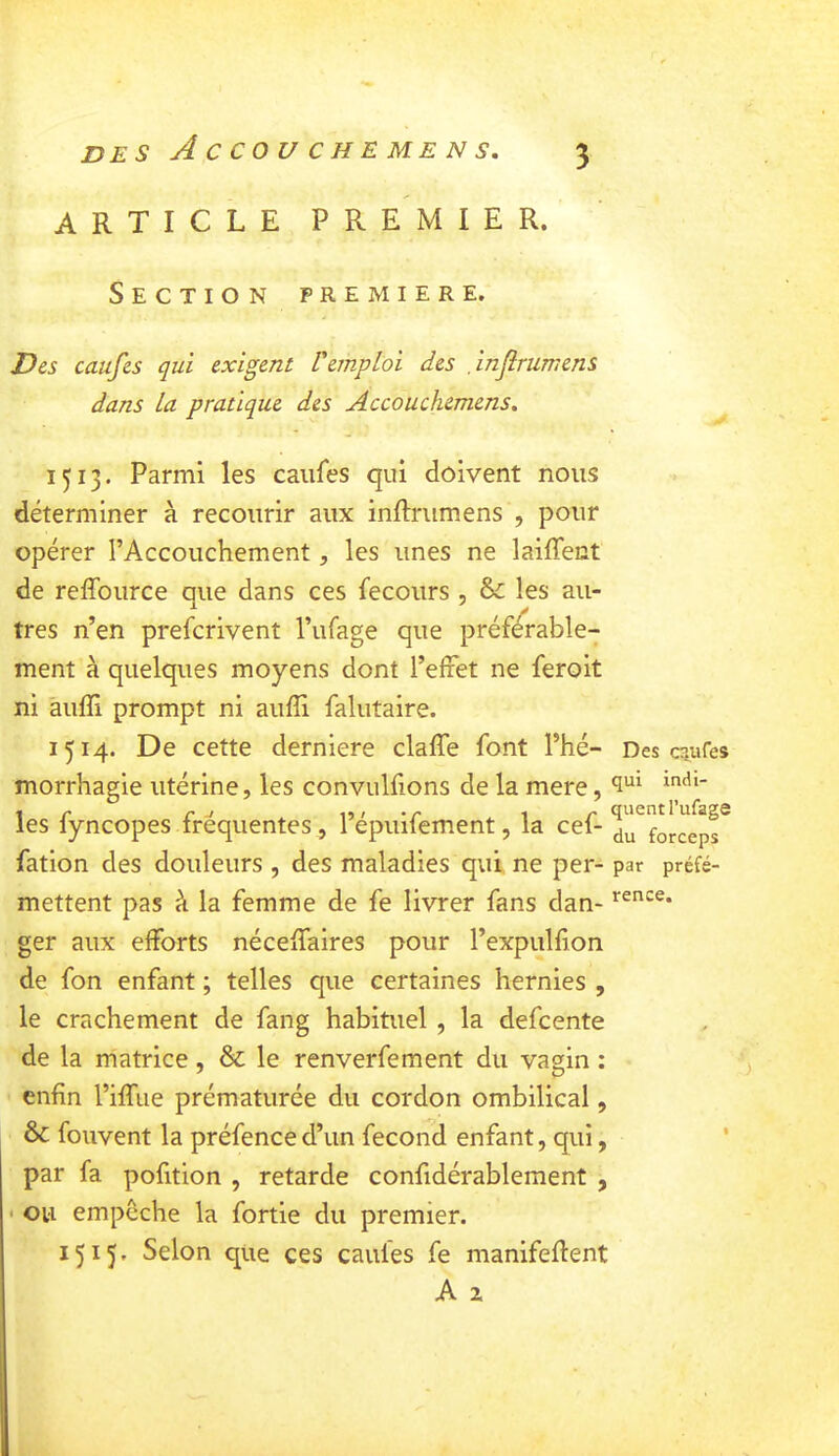article premier. Section première. Des caufes qui exigent Vemploi des injirumens dans la pratique des Accouchemens, ip3. Parmi les caufes qui doivent nous déterminer à recourir aux inftrumens , pour opérer l’Accouchement, les unes ne laiffent de reffource que dans ces fecours , Si les au- tres n’en prefcrivent l’iifage que préférable- ment à quelques moyens dont l’effet ne feroit ni àuffi prompt ni aufîi falutaire. 1514. De cette derniere claffe font l’hé- Des C5,ures morrhagie utérine, les convulfions de la mere, les fyncopes fréquentes, l’épuifement, la cef- Xù^forceps^ fation des douleurs , des maladies qui ne per- par préfé- mettent pas à la femme de fe livrer fans dan- ger aux efforts néceffalres pour l’expullion de fon enfant ; telles que certaines hernies , le crachement de fang habituel, la defcente de la matrice, & le renverfement du vagin : enfin l’iffue prématurée du cordon ombilical, & fouvent la préfence d’un fécond enfant, qui, par fa pofition , retarde confidérablement , ou empêche la fortie du premier. 1515, Selon que ces caules fe manifeftent rence.