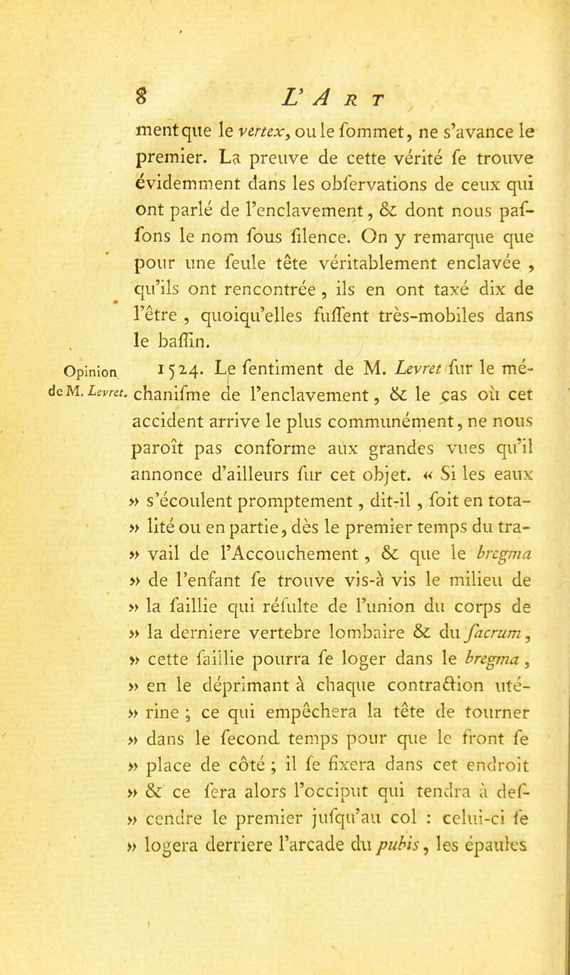 J ment que le venex, ouïe fommet, ne s’avance le premier. La preuve de cette vérité fe trouve évidemment dans les obfervations de ceux qui ont parlé de l’enclavement, & dont nous paf- fons le nom fous filence. On y remarque que pour une feule tête véritablement enclavée , qu’ils ont rencontrée , ils en ont taxé dix de l’être , quoiqu’elles fiiffent très-mobiles dans le baffin. Opinion 15 2.4* L|e fentiment de M. Levret fur le mé- dcM.ieT'w. chanifme de l’enclavement, & le cas où cet accident arrive le plus communément, ne nous paroît pas conforme aux grandes vues qu’il annonce d’ailleurs fur cet objet. « Si les eaux » s’écoulent promptement, dit-il, foit en tota- » lité ou en partie, dès le premier temps du tra- » vail de l’Accouchement, & que le brcgma » de l’enfant fe trouve vis-à vis le milieu de » la faillie qui réfulte de l’union du corps de » la derniere vertebre lombaire & du facrum, » cette faillie pourra fe loger dans le brcgma, » en le déprimant à chaque contraéiion uté- » rine ; ce qui empêchera la tête de tourner » dans le fécond temps pour que le front fe » place de côté ; il fe fixera dans cet endroit » & ce fera alors l’occiput qui tendra à def- » cendre le premier jufqu’au col : celui-ci fe » logera derrière l’arcade du pubis ^ les épaules