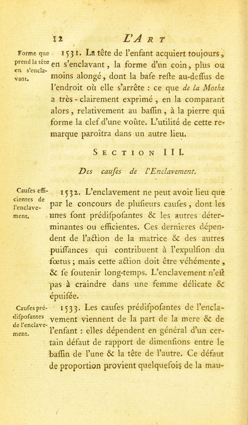 Forme que I ^31. La tête de l’enfant acquiert toujours, prend la tete s’enclavant, la forme d’un coin, plus ou moins alongé, dont la bafe relie au-deffus de l’endroit oîi elle s’arrête : ce que de la Mothe a très - clairement exprimé , en la comparant alors, relativement au balîin, à la pierre qui forme la clef d’une voûte. L’utilité de cette re- marque paroîtra dans un autre lieu. Section III. Des caufes de V Enclavement. Caufes effi- cientes de l’enclave- ment. Caufes pré- difpofantes de l’enclave- ment. 1532. L’enclavement ne peut avoir lieu que par le concours de plulieurs caufes, dont les unes font prédifpofantes & les autres déter- minantes ou efficientes. Ces dernieres dépen- dent de l’aélion de la matrice & des autres puilTances qui contribuent à l’expullion du fœtus ; mais cette aflion doit être véhémente , & fe foutenir long-temps. L’enclavement n’eft pas à craindre dans une femme délicate &: épuifée. 1533. Les caufes prédifpofantes de l’encla- vement viennent de la part de la mere & de l’enfant : elles dépendent en général d’un cer- tain défaut de rapport de dimenlions entre le baffin de l’une & la tête de l’autre. Ce défaut de proportion provient quelquefois de la mau-