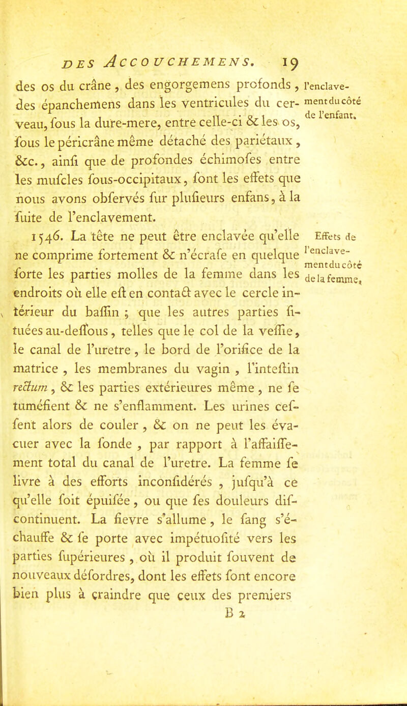 des os du crâne , des engorgemens profonds , des épanchemens dans les ventricules du cer- veau, fous la dure-mere, entre celle-ci & les os, fous le péricrâne même détaché des pariétaux , &c., ainfi que de profondes échimofes entre les mufcles fous-occipitaux, font les eftets que nous avons obfervés fur plufieiirs enfans, à la fuite de l’enclavement. 1546. La tête ne peut être enclavée qu’elle ne comprime fortement & n’écrafe en quelque forte les parties molles de la femme dans les endroits oh elle eft en contaêf avec le cercle in- térieur du bafSn ; que les autres parties ft- tuées au-defTous, telles que le col de la vefTie, le canal de l’uretre, le bord de l’orifice de la matrice , les membranes du vagin , l’inteflin riàum, & les parties extérieures même , ne fe tuméfient & ne s’enflamment. Les urines cef- fent alors de couler , & on ne peut les éva- cuer avec la fonde , par rapport à l’afFaifle- ment total du canal de l’uretre. La femme fe livre à des efforts inconfidérés , jufqu’à ce qu’elle foit épuifée, ou que fes douleurs dif- continuent. La fievre s’allume , le fang s’é- chauffe & fe porte avec impétiiofité vers les parties fupérieures , oh il produit fouvent de nouveaux défordres, dont les effets font encore bien plus à craindre que ceux des premiers B Z l’enclave- ment du côté de l’enfant. Effets de l’enclave- mentducôtç de la femme,