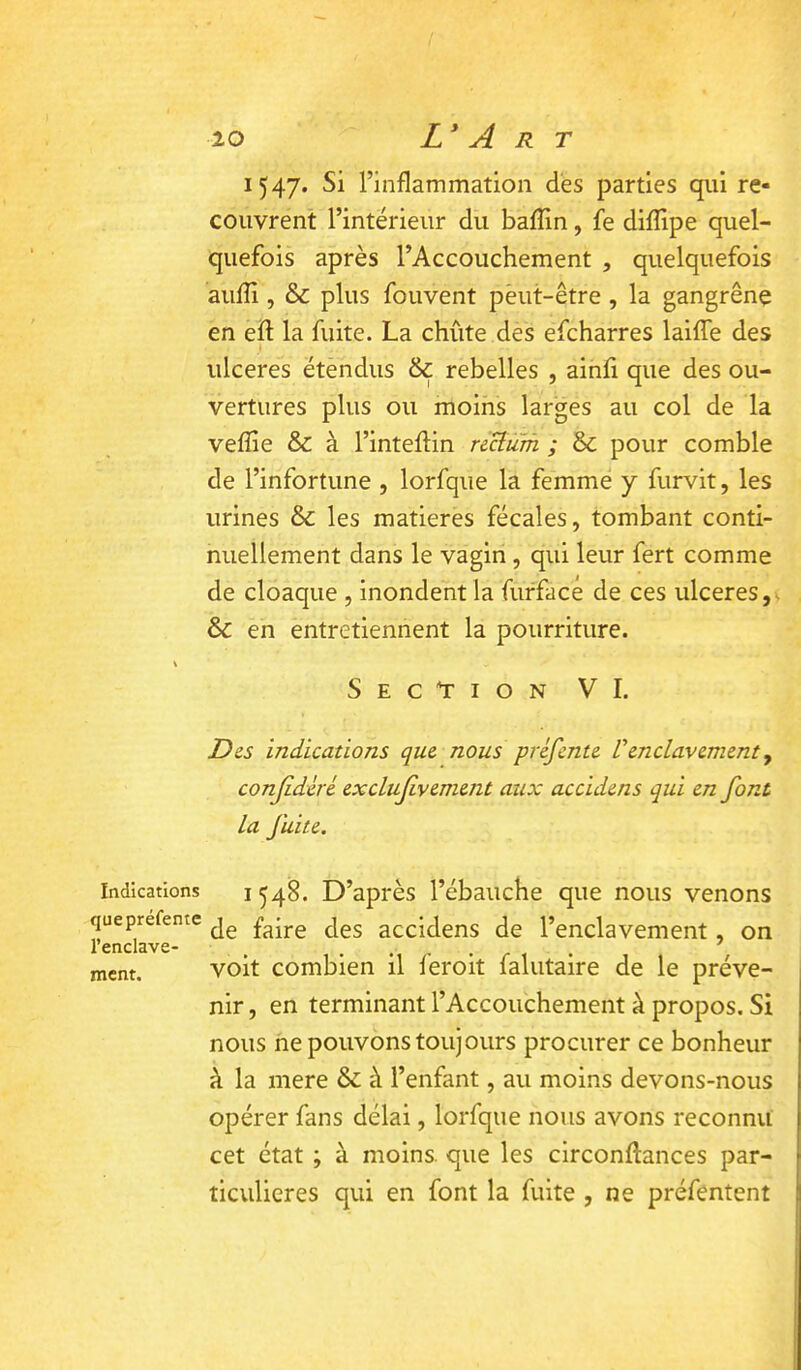 ■10 Indications que préfente l’enclave- ment. L^A R T 1547. Si l’inflammation dés parties qui re- couvrent l’intérieur du bafîin, fe diflipe quel- quefois après l’Accouchement , quelquefois aufîi, & plus fouvent peut-être , la gangrène en efl la fuite. La chiite des efcharres laifTe des ulcérés étendus & rebelles , ainfi que des ou- vertures plus ou moins larges au col de la veffie & à l’intefHn nBum ; & pour comble de l’infortune , lorfqiie la femme y furvit, les urines & les matières fécales, tombant conti- nuellement dans le vagin, qui leur fert comme de cloaque , inondent la furfacé de ces ulcérés,- & en entretiennent la pourriture. Sec*tion VI. Des indications que nous préfente Venclavement y conjidéré exclufivement aux accidens qui en font la fuite. 1548. D’après l’ébauche que nous venons de faire des accidens de l’enclavement, on voit combien il feroit falutaire de le préve- nir , en terminant l’Accouchement à propos. Si nous ne pouvons toujours procurer ce bonheur à la mere & à l’enfant, au moins devons-nous opérer fans délai, lorfque nous avons reconnu cet état ; à moins, que les circonftances par- ticulières qui en font la fuite , ne préfentent