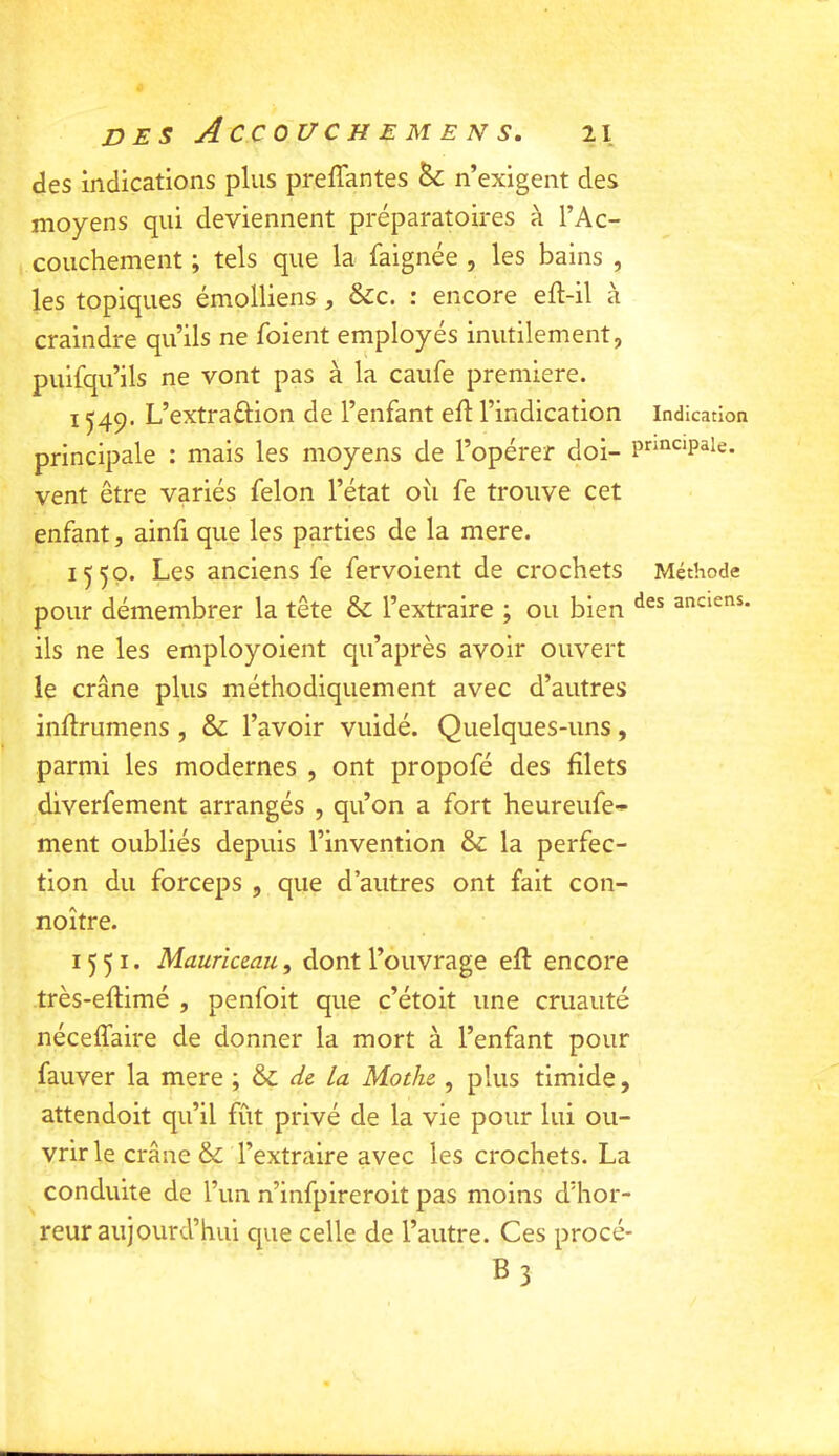 des indications plus preffantes & n’exigent des moyens qui deviennent préparatoires à l’Ac- couchement ; tels que la faignée , les bains , les topiques émolliens , Sic. : encore eft-il à craindre qu’ils ne foient employés inutilement, pulfqu’ils ne vont pas à la caufe première. 1549. L’extraélion de l’enfant eft l’indication Indication principale : mais les moyens de l’opérer doi- pr^iicipaie. vent être variés félon l’état oîi fe trouve cet enfant, ainfi que les parties de la mere. 1550. Les anciens fe fervoient de crochets Méthode pour démembrer la tête & l’extraire ; ou bien anciens, ils ne les employoient qu’après avoir ouvert le crâne plus méthodiquement avec d’autres inflrumens , Si l’avoir vuidé. Quelques-uns, parmi les modernes , ont propofé des filets diverfement arrangés , qu’on a fort heureufe-^ ment oubliés depuis l’invention & la perfec- tion du forceps , que d’autres ont fait con- noître. 1551. Mauriceau, dont l’ouvrage efl encore très-eflimé , penfoit que c’étoit une cruauté néceffaire de donner la mort à l’enfant pour fauver la mere , Si de la Mothe , plus timide, attendoit qu’il fût privé de la vie pour lui ou- vrir le crâne & l’extraire avec les crochets. La conduite de l’un n’infpireroit pas moins d’hor- reur aujourd’hui que celle de l’autre. Ces procé- B3