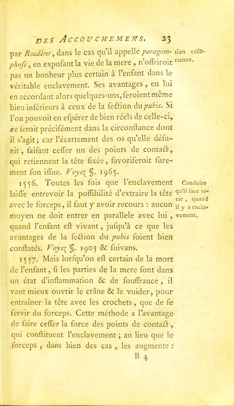 par Roedèrer, dans le cas qu’il appelle paragorn- tîon phofe, en expofantla vie de la mere , n’offriroit pas un bonheur plus certain à l’enfant dans le véritable enclavement. Ses avantages , en lui en accordant alors quelques-uns,feroient meme bien inférieurs à ceux de la feftion àx\pubis. Si l’on poiivoiten efpérer de bien reels de celle-ci, .ee feroit précifément dans la circonftance dont il s’agit ; car l’écartement des os quelle défu- nit, faifant ceffer un des points de contaél’, qui retiennent la tête fixée, favoriferoit fùre- ment fon iffue. Voyc^ §. 1965. 1556. Toutes les fois que l’enclavement Conduite laifl'e entrevoir la poffibilité d’extraire la tête *1“ ^ , nir , quand avec le forceps, il faut y avoir recours : aucun ^ ^ g gncia- moyen ne doit entrer en parallèle avec lui , vement„ quand l’enfant eft vivant, jufqu’à ce que les avantages de la feélion du pubis foient bien conftatés. Voye^ §. 1905 & fui vans. 1^57. Mais lorfqu’on eft certain de la mort de l’enfant, fi les parties de la mere font dans un état d’inflammation & de fouffrance , il vaut mieux ouvrir le crâne & le vuider, pour entraîner la tête avec les crochets, que de fe fervir du forceps. Cette méthode a Tavantage de faire ceffer la force des points de contaél', qui conftituent l’enclavement ; aii lieu que le- forceps , dans bien des cas les augmente ? B 4