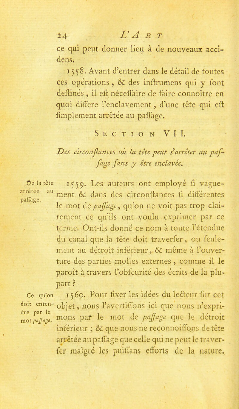 ce qui peut donner lieu à de nouveaux acci- dens. 1558. Avant d’entrer dans le détail de toutes ces opérations , & des inllnimens qui y font dellinés , il ed: néceflaire de faire connoître en quoi différé l’enclavement, d’une tête qui eft fimplement arrêtée au paflage. Section VIL Des circonjîances où la tête peut iarrêter au paf- fage fans y être enclavée. De la tête arrêtée au pafiage. Ce qu’on âoit enten- dre par le mot pajfage. 15 59. Les auteurs ont employé d vague- ment & dans des circondances fi différentes le mot de pajfage^ qu’on ne voit pas trop clai- rement ce qu’ils ont voulu exprimer par ce terme. Ont-ils donné ce nom à toute l’étendue du canal que la tête doit traverfer, ou feule- ment au détroit inférieur,. & même a l’ouver- ture des parties molles externes, comme il le paroît à travers l’obfcurité des écrits de la plu- part ? 1560. Pour fixer les idées du leêleur fur cet objet, nous l’avertiffons ici que nous n’expri- mons par le mot de p^ffugc que le détroit inférieur ; & que nous ne reconnoiffons de tête arrêtée au paffagé que celle qui ne peut le traver- fer malgré les puiffans efforts de la nature.