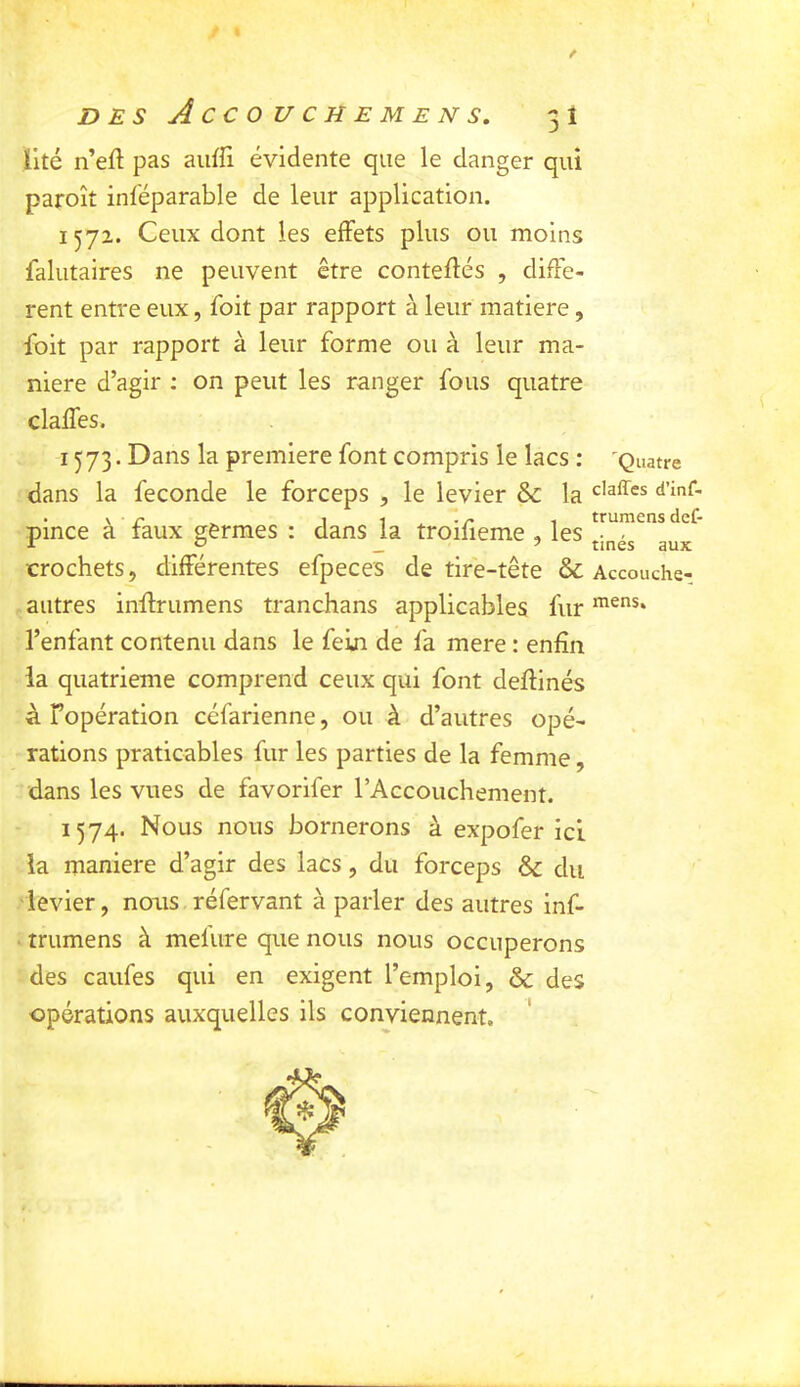 lité n’eft pas aiiffi évidente que le danger qui paroît inféparable de leur application. 1572. Ceux dont les effets plus ou moins falutaires ne peuvent être conteflés , diffe- rent entre eux, foit par rapport à leur matière, foit par rapport à leur forme ou à leur ma- niéré d’agir : on peut les ranger fous quatre claffes. 1573. Dans la première font compris le lacs : 'Quatre dans la fécondé le forceps , le levier & la . V r ^ 1 -I .r 1 trumens def- pmce a taux germes : dans la troifieme , les crochets, différentes efpeces de tiré-tête & Accouche- aiitres inffrumens tranchans applicables fur l’enfant contenu dans le fein de fa mere : enfin la quatrième comprend ceux qui font deffinés à Fopération céfarienne, ou à d’autres opé- rations praticables fur les parties de la femme, dans les vues de favorifer l’Accouchement. 1574. Nous nous bornerons à expofer ici la maniéré d’agir des lacs, du forceps & du ■levier, nous réfervant à parler des autres inf- trumens à mefure que nous nous occuperons des caufes qui en exigent l’emploi, & des opérations auxquelles ils conviennent.