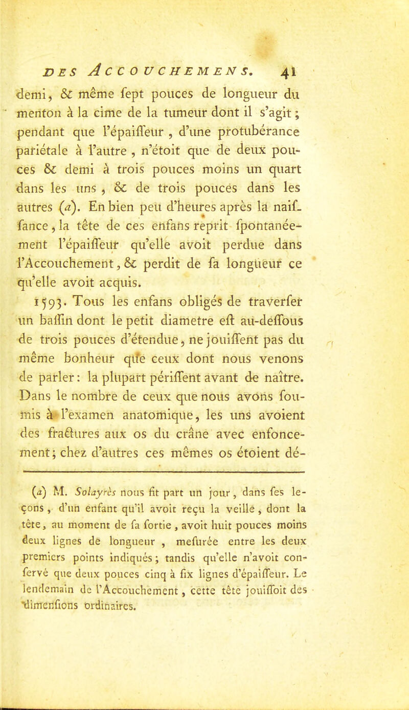 demi, & même fept pouces de longueur du menton à la cime de la tumeur dont il s’agit ; pendant que l’épaifleur , d’une protubérance pariétale à l’autre , n’étoit que de deux pou- ces & demi à trois pouces moins un quart dans les uns , & de trois pouces dans les autres (a). En bien peu d’heures après la naif- fance , la tête de ces enfahs reprit- fpontanée- ment l’épaiffeiir qu’elle avoit perdue dans l’Accouchement, & perdit de fa longueur ce qu’elle avoit acquis. 1593. Tous les enfans obligés de traverfer un balîin dont le petit diamètre eft au-deffous de trois pouces d’étendue, ne jouiffent pas du même bonheur qife ceux dont nous venons de parler : la plupart périffent avant de naître. Dans le nombre de ceux que nous avons fou- rnis à- l’examen anatomique, les uns avoient des fraftures aux os du crâne avec enfonce- ment; chez d’autres ces mêmes os étoient dé- {à) M. Solayrcs nous fit part un jour, dans fes le- çons , d’un enfant qu’il avoit reçu la veille, dont la tête, au moment de fa fortie , avoit huit pouces moins deux lignes de longueur , mefurée entre les deux premiers points indiqués ; tandis qu’elle n’avoit con- fervé que deux pouces cinq à fix lignes d’épaifleur. Le lendemain de l’Accouchement, cette tête jouiflbit des 'dimenftons ordinaires.