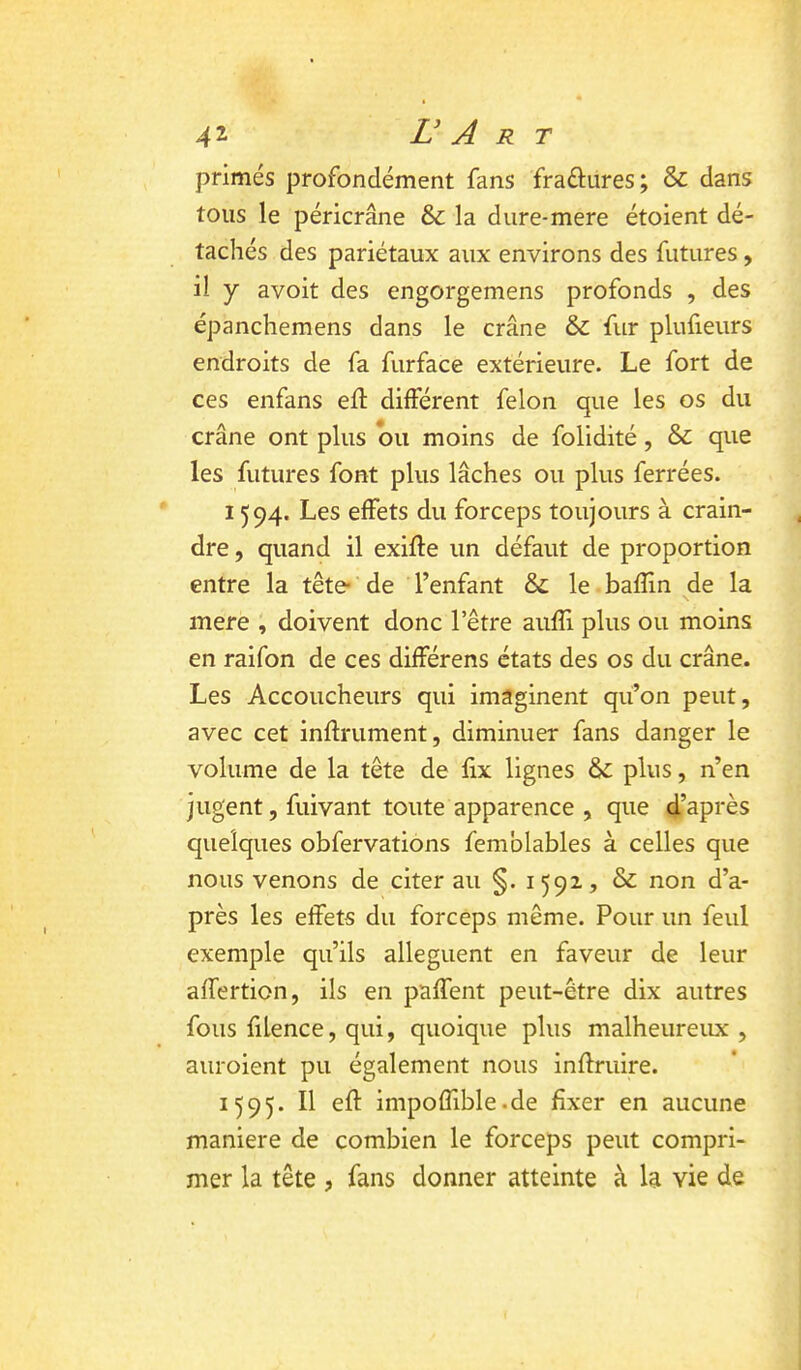 primés profondément fans fraftures; & dans tous le péricrâne & la dure-mere étoient dé- tachés des pariétaux aux environs des futures, il y avoit des engorgemens profonds , des épanchemens dans le crâne & fur plufieurs endroits de fa furface extérieure. Le fort de ces enfans eft différent félon que les os du crâne ont plus bu moins de folidité, & que les futures font plus lâches ou plus ferrées. 1594. Les effets du forceps toujours à crain- dre, quand il exifle un défaut de proportion entre la tête* de l’enfant & le bafïin de la mere , doivent donc l’être aiifîi plus ou moins en raifon de ces différens états des os du crâne. Les Accoucheurs qui imaginent qu’on peut, avec cet infiniment, diminuer fans danger le volume de la tête de fix lignes & plus, n’en jugent, fuivant toute apparence , que d’après quelques obfervations femblables à celles que nous venons de citer au §. 1592., & non d’a- près les effets du forceps même. Pour un feul exemple qu’ils allèguent en faveur de leur affertion, ils en paffent peut-être dix autres fous fiLence, qui, quoique plus malheureux , auroient pu également nous inflruire. 1595. Il efl impoffible.de fixer en aucune maniéré de combien le forceps peut compri- mer la tête , fans donner atteinte à la vie de