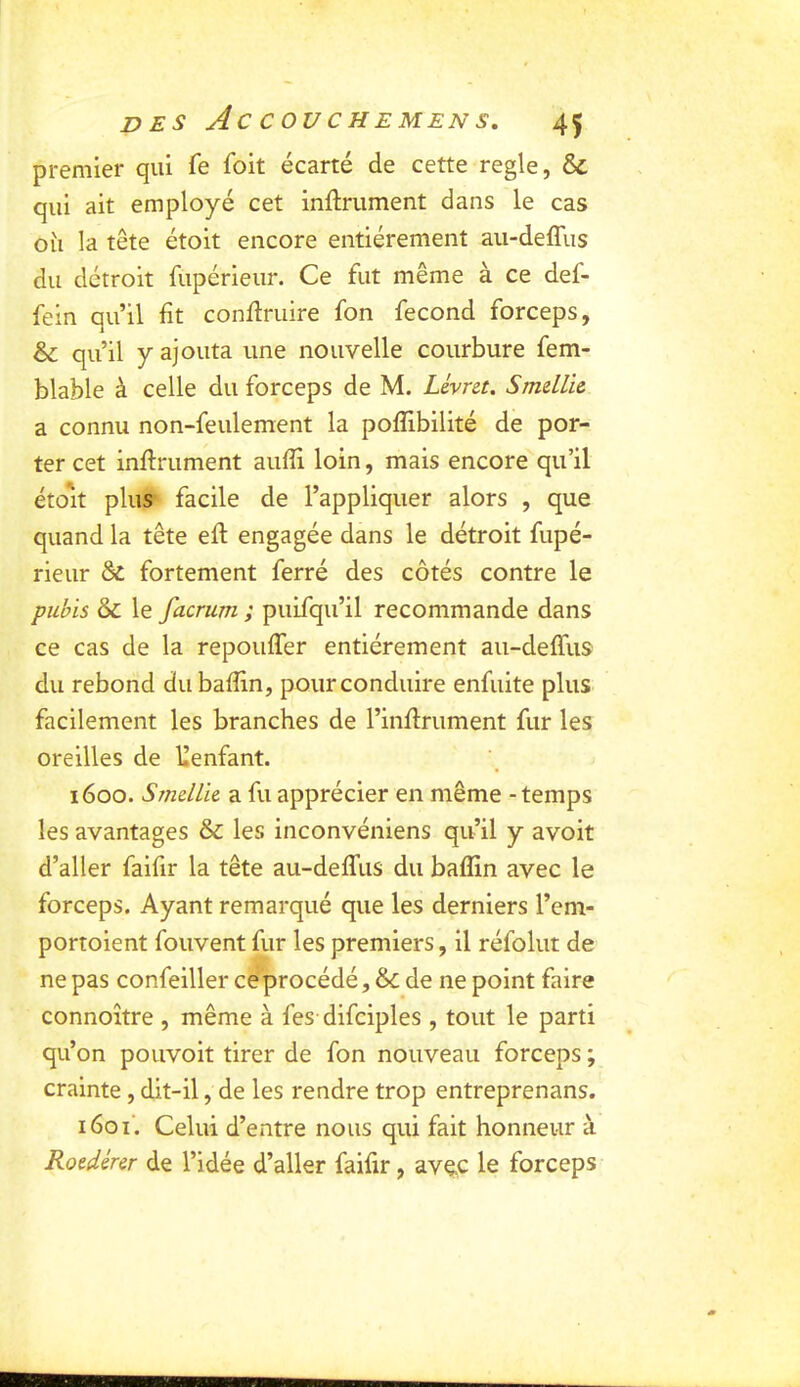 premier qui fe foit écarté de cette réglé, & qui ait employé cet inftrument dans le cas oîi la tête étoit encore entièrement au-deffiis du détroit fupérieur. Ce fut même à ce def- fein qu’il fît conflruire fon fécond forceps, & qu’il y ajouta une nouvelle courbure fem- blable à celle du forceps de M. Lévret. SmelLic a connu non-feulement la pofîibilité de por- ter cet infiniment aufîi loin, mais encore qu’il étoit plus facile de l’appliquer alors , que quand la tête efl engagée dans le détroit fupé- rieur fortement ferré des côtés contre le pubis & le facrum ; puifqu’il recommande dans ce cas de la repouffer entièrement aii-deffus du rebond du bafîin, pour conduire enfuite plus facilement les branches de l’inflrument fur les oreilles de llenfant. 1600. Smdlk a fu apprécier en même - temps les avantages & les inconvéniens qu’il y avoit d’aller faifir la tête au-deffus du bafîin avec le forceps. Ayant remarqué que les derniers l’em- portoient fouvent fur les premiers, il réfolut de ne pas confeiller ce procédé, & de ne point faire connoître , même à fes difciples , tout le parti qu’on pouvoit tirer de fon nouveau forceps ; crainte, dit-il, de les rendre trop entreprenans. i6oi‘. Celui d’entre nous qui fait honneur à Roedérer de l’idée d’aller faifir, avec le forceps