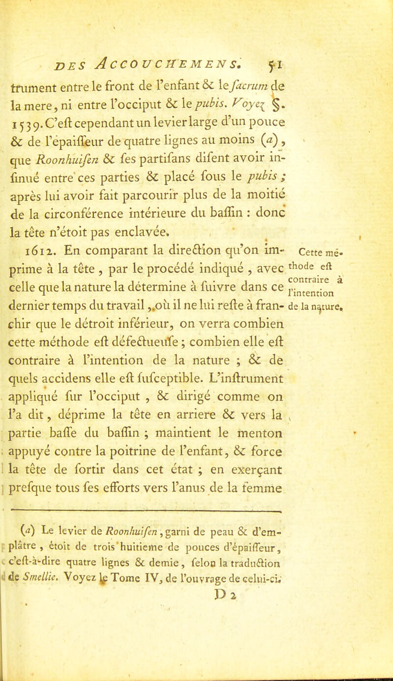 tniment entre le front de l’enfant & le facrum de lamere, ni entre l’occiput & le pubis. V 1539. C’eft cependant un levier large d’un pouce & de répaiffeur de quatre lignes au moins {a) , que Koonhuifen & fes partifans difent avoir in- finité entre' ces parties & place fous le pubis ; après lui avoir fait parcourir plus de la moitié de la circonférence intérieure du baffin : donc la tête n’étoit pas enclavée, 1612. En comparant la direflion qu’on im- Cette mé- prime à la tête , par le procédé indiqué , avec eft celle que la nature la détermine à fuivre dans ce ® dernier temps du travail „oii il ne lui refte à fran- de la nature, chir que le détroit inférieur, on verra combien cette méthode eft défeêlueufe ; combien elle ed; contraire à l’intention de la nature ; & de quels accidens elle eft fufceptible. L’inftrument appliqué fur l’occiput , ôc dirigé comme on l’a dit, déprime la tête en arriéré & vers la ^ partie baffe du baflin ; maintient le menton . appuyé contre la poitrine de l’enfant, & force 1 la tête de fortir dans cet état ; en exerçant I prefque tous fes efforts vers l’anus de la femme (<i) Le levier de/2oon/iüi/^n, garni de peau & d’em- f plâtre , étoit de trois'huitième de pouces d’épaifleur, ». c’eft-à-dire quatre lignes & demie , feloo la traduftion d de Smellie, Voyez ^ Tome IV, de l’ouvrage de celui-ci. D2