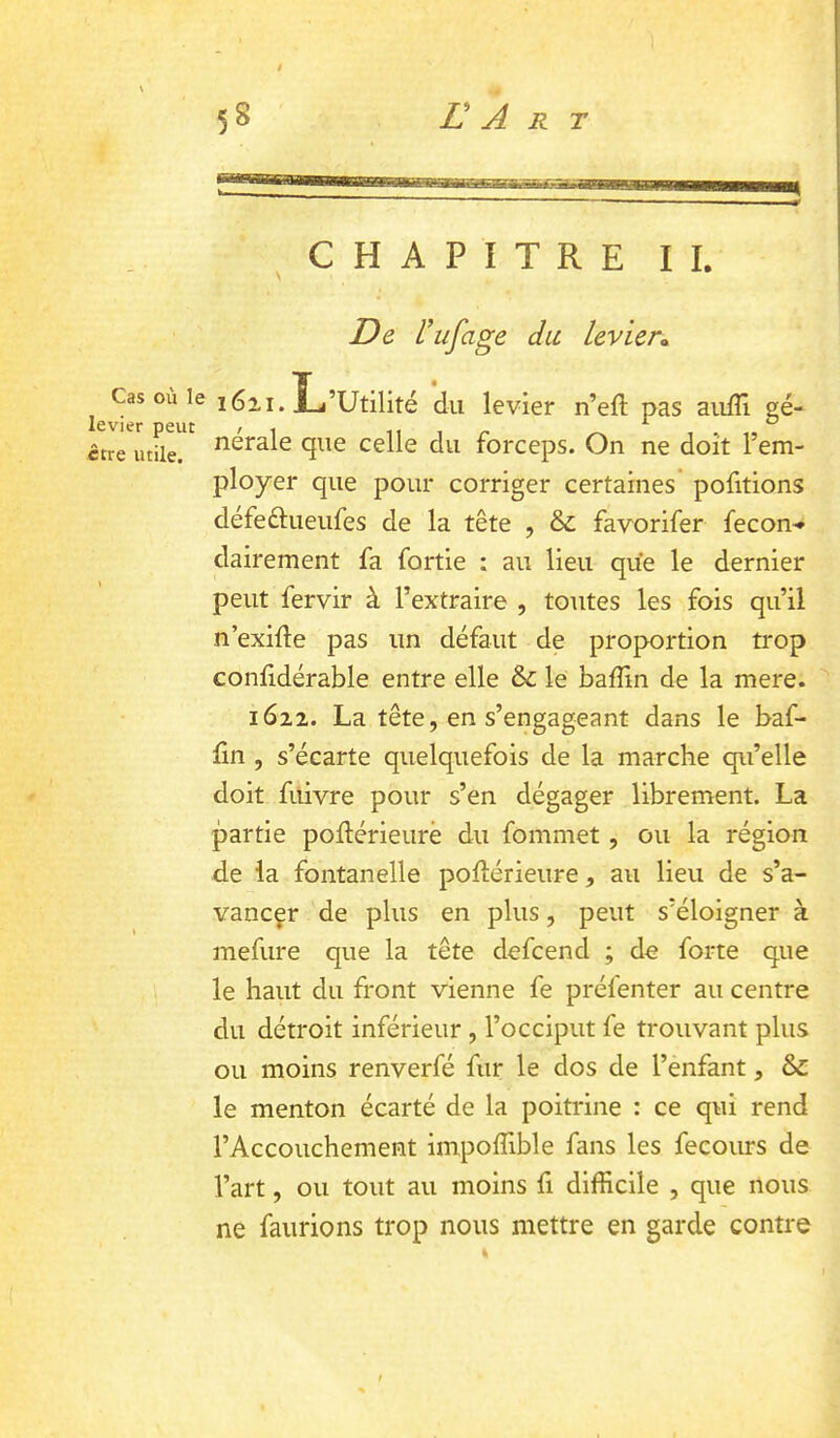 5 8 L A R T ^CHAPITRE II. De l’ufage du levier» J Cas ou le 1611. L’Utilité *du levier n’efl pas aiiffi gé- ctre utile. ^ Celle du forceps. On ne doit l’em- ployer que pour corriger certaines pofitions défeélueufes de la tête , &; favorifer fecon-» dairement fa fortie : au lieu que le dernier peut fervir à l’extraire , toutes les fois qu’ii n’exifte pas un défaut de proportion trop conf dérable entre elle &: le baffin de la mere. 1622. La tête, en s’engageant dans le baf- fin , s’écarte quelquefois de la marche qu’elle doit filivre pour s’en dégager librement. La partie poftérieurè du fommet, ou la région de la fontanelle pofîérieure, au lieu de s’a- vancçr de plus en plus, peut s’éloigner à mefure que la tête defcend ; de forte que le haut du front vienne fe préfenter au centre du détroit inférieur , l’occiput fe trouvant plus ou moins renverfé fur le dos de l’enfant, & le menton écarté de la poitrine : ce qui rend l’Accouchement impoffible fans les fecours de l’art, ou tout au moins fi difficile , que nous ne faurions trop nous mettre en garde contre