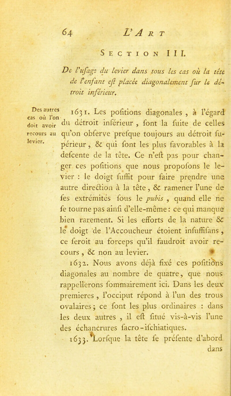 Section III. De, Vufap du levier dans tous les cas ou la tête de Ü enfant ejl placée diagonalement fur U dé“ troit inférieur. Des autres cas où l’on doit avoir recours au levier. 1631. Les portions diagonales , à l’égard du détroit inférieur , font la fuite de celles qu’on obferve prefque toujours au déti'oit fu- périeiir, & qui font les plus favorables à la defcente de la tête. Ce n’eft pas pour chan- ger ces portions que nous propofons le le- vier : le doigt fuffit pour faire prendre une autre direftioii à la tête, & ramener l’une de fes extrémités fous le pubis , quand elle ne fe tourne pas ainfi d’elle-même : ce qui manque bien rarement. Si les efforts de la natiu*e le doigt ‘de l’Accoucheur étoient infufHfans , ce feroit au forceps qu’il faudroit avoir re- cours , & non au levier. • 1632. Nous avons déjà fxé ces pofitions diagonales au nombre de quatre, que nous rappellerons fommairement ici. Dans les deux premières , l’occiput répond à l’un des trous ovalaires ; ce font les plus ordinaires : dans les deux autres , il efl fitué vis-à-vis l’une des échancrures facro -ifchiatiques. 1633. \.orfque la tête fe préfente d’abord dans