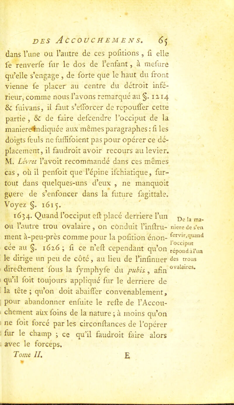 dans l’une ou l’autre de ces pofitions , fx elle ie renverfe liir le dos de l’enfant, à mefure qu’elle s’engage , de forte que le haut du front vienne ie placer au centre du détroit infé- rieur, comme nous l’avons remarqué au §.1214 ôc fuivans, ii faut s’diorcer de rcpouffer cette partie , & de faire defcendre l’occiput de la maniere4lndiquée aux mêmes paragraphes : ii les doigts feuls ne fuffifoient pas pour opérer ce dé- placement, il faudroit avoir recours au levier. M. Levret l’avoit recommandé dans ces mêmes cas , oii il penfoit que l’épine ifchiatique, fur- tout dans quelques-uns d’eux , ne manquoit gViere de s’enfoncer dans la future fagittale. Voyez §. 1615. 1634. Quand l’occiput eil: placé derrière l’un ,3 ou l’autre trou ovalaire, on conduit l’inürii- niere de s’en ment à-peu-près comme pour la pofition énon- cée au §. 1626 ; fi ce n’eft cependant qu’on re°poTdai’nn le dirige un peu de côté, au lieu de l’iniinuer «les trous direftement fous la fymphyfe du puhis., afin I qu’il foit toujours appliqué fur le derrière de la tête ; qu’on doit abaiffer convenablement, ; pour abandonner enfuite le relie de l’Accou- I chement aùx foins de la nature ; à moins qu’on I ne foit forcé par les circonilances de l’opérer 1 fur le champ ; ce qu’il faudroit faire alors ! avec le forceps. Tome II, E