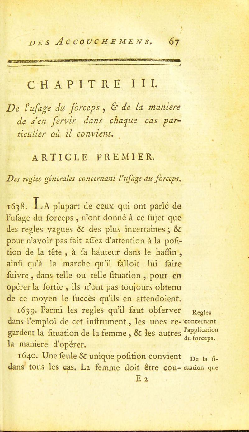 ; D E s A C COUC H E ME N s, 6j CHAPITRE III. De l^ufage du forceps, & de la maniera de s’en fervir dans chaque cas par- ticulier oîi il convient, ARTICLE PREMIER. Des relies générales concernant L'ufage du forceps, 1638. La plupart de ceux qui ont parlé de Pufage du forceps , n’ont donné à ce fujet que des réglés vagues ^ des plus incertaines ; & pour n’avoir pas fait affez d’attention à la por- tion de la tête , à fa hauteur dans le baffin , ainfi qu’à la marche qu’il falloit lui faire fuivre , dans telle ou telle fituation , pour en opérer la fortie , ils n’ont pas toujours obtenu de ce moyen le fuccès qu’ils en attendoient. 1639. Parmi les réglés qu’il faut obferver dans l’emploi de cet inftrument, les unes re- gardent la lituation de la femme, & les autres la maniéré d’opérer. 1640. Une feule & unique pofition convient dans tous les cas. La femme doit être cou- Ez Réglés 'concernant l’application du forceps. De la fi- tuation que