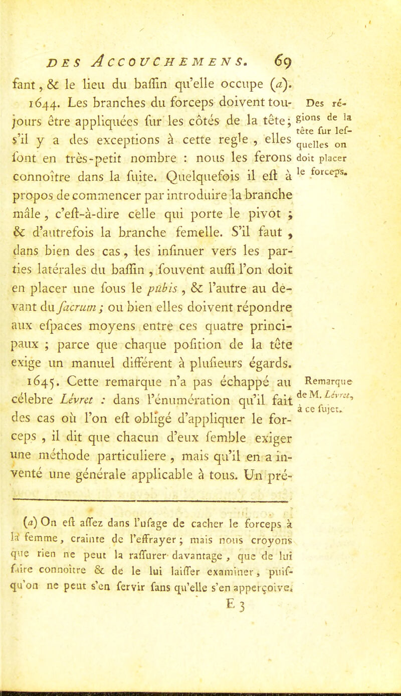 D E s ACCOUC H E M EN s. 6ç fant, & le lieu du baflin qu’elle occupe (a). 1644. Les branches du forceps doivent tou- Des ré- jours être appliquées fur’les côtés de la tête; s’il y a des exceptions à cette réglé , elles queu^s font en très-petit nombre : nous les ferons doit placer connoître dans la fuite. Quelquefois il ell; à propos de commencer par introduire la branche mâle , c’eft-à-dire celle qui porte le pivot ; ôc d’autrefois la branche femelle. S’il faut , dans bien des cas, les infmuer vers les par- ties latérales du baffin , fouvent auffi l’on doit en placer une fous le pubis , & l’autre au de- vant du facrum ; ou bien elles doivent répondre aux efpaces moyens entre ces quatre princi- paux ; parce que chaque pofition de la tête exige un manuel différent à plufieurs égards. 1645. Cette remarque n’a pas échappé au Remarque célébré Livret : dans l’énumération qu’il fait des cas où l’on eff obligé d’appliquer le for- ceps , il dit que chacun d’eux femble exiger une méthode particulière , mais qu’il en a in- venté une générale applicable à tous. Un pré- < • • ' (<2) On eft affez dans l’ufage de cacher le forceps à la'femme, crainte de l’effrayer; mais nous croyons que rien ne peut la raffurer- davantage , que de lui faire connoître & de le lui laiffer examiner, puif- qu on ne peut s’en fervir fans qu’elle s’en apperçoive.