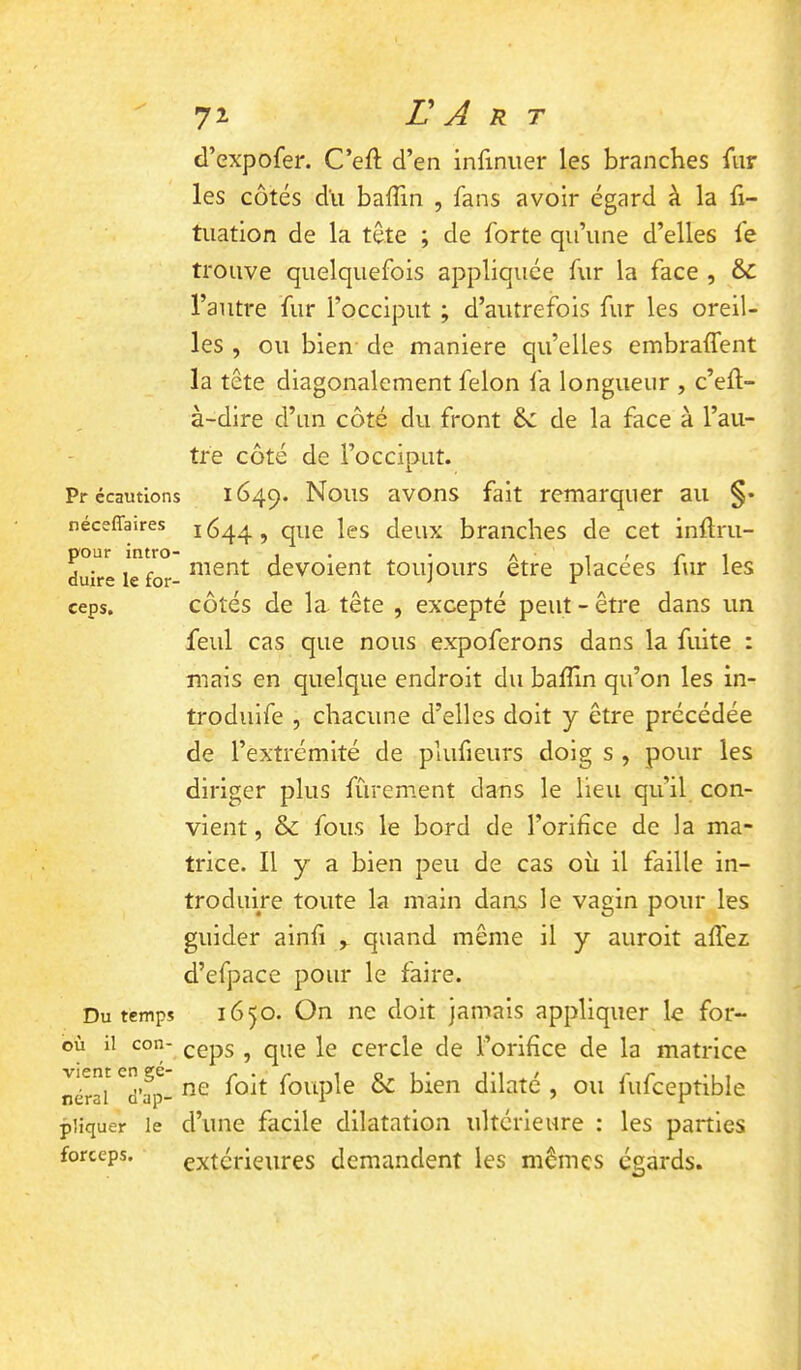 7^ r A R T Pr écautlons néceffaires pour intro- duire le for- ceps. Du temps où il con- vient en gé- néral d’ap- pliquer le forceps. d’expofer. C’eft d’en infiniier les branches fur les côtés du baffin , fans avoir égard à la fi- tuation de la tête ; de forte qu’une d’elles fe trouve quelquefois appliquée fur la face , & l’autre fur l’occiput ; d’autrefois fur les oreil- les , ou bien de maniéré qu’elles embraffent la tête diagonalement félon la longueur , c’ell- à-dire d’un côté du front de de la face à l’au- tre côté de l’occiput. 1649. avons fait remarquer au §• 1644, que les deux branches de cet inftru- nient dévoient toujours être placées fur les côtés de la. tête , excepté peut - être dans un feul cas que nous expoferons dans la fuite : mais en quelque endroit du balîîn qu’on les in- trodiiife , chacune d’elles doit y être précédée de l’extrémité de plufieurs doig s , pour les diriger plus fùrement dans le Heu qu’il con- vient , & fous le bord de l’orifice de la ma- trice. Il y a bien peu de cas où il faille in- troduire toute la main dans le vagin pour les guider ainfi , quand même il y auroit affez d’efpace pour le faire. 1650. On ne doit jamais appliquer le for- ceps , que le cercle de l’orifice de la matrice ne folt fouple & bien dilaté , ou fufceptible d’une facile dilatation ultérieure : les parties extérieures demandent les mêmes égards.