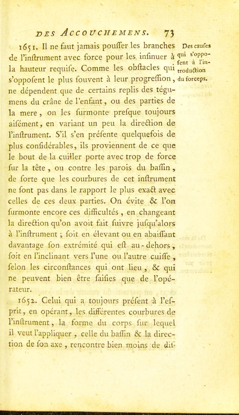 1651, Il ne faut jamais pouffer les branches Descaufes de l’infh-ument avec force pour les. infinuer à 1 U A 1 • ^ la hauteur requife. Comme les oDitacles qui troduftion s’oppofent le plus fouvent à leur progreflion, du forceps, ne dépendent que de certains replis des tegu- mens du crâne de l’enfant, ou des parties de la mere, on les fufmonte prefque toujours aifément, en variant un peu la direélion de l’inflrument. S’il s’en préfente quelquefois de plus confidérables, ils proviennent de ce que le bout de la cuiller porte avec trop de force fur la tête , ou contre les parois du baffin , de forte que les courbures de cet infiniment ne font pas dans le rapport le plus exaél avec celles de ces deux parties. On évite & l’on furmonte encore ces difficultés , en changeant la direélion qu’on avoit fait fuivre jufqu’alors à l’inflrument ; foit en élevant ou en abaiffant davantage fon extrémité qui eff au-dehors, foit en l’inclinant vers l’une ou l’autre cuiffe , félon les circonflances qui ont lieu , & qui ne peuvent bien être faifies que de l’opé- rateur. 1652. Celui qui a toujours préfent à l’ef- prit, en opérant, les differentes courbures de l’inflrument, la forme du corps fur lequel il veut l’appliquer , celle du baffin de la direc- tion de fon axe , rencontre bien moins de dif